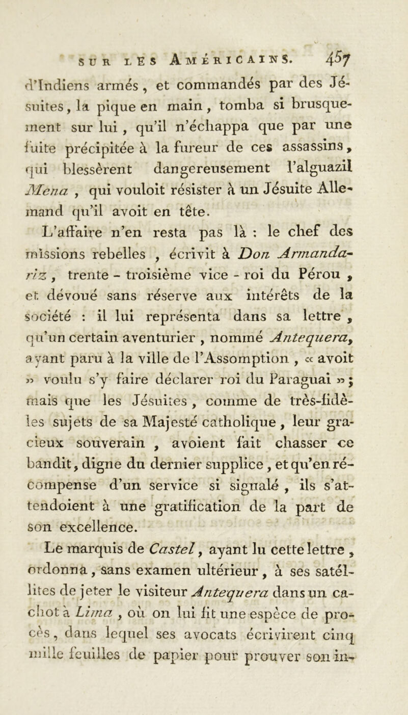 d’indiens armés, et commandés par des Jé- suites , la pique en main, tomba si brusque- ment sur lui , qu’il n’échappa que par une fuite précipitée à la fureur de ces assassins, qui blessèrent dangereusement l’alguazil Mena , qui vouloit résister à un Jésuite Alle- mand qu’il avoit en tête. L’affaire n’en resta pas la : le chef des missions rebelles , écrivit à Don Armanda- riz , trente - troisième vice - roi du Pérou , et dévoué sans réserve aux intérêts de la société : il lui représenta dans sa lettre , qu’un certain aventurier , nommé Antequeray ayant paru à la ville de l’Assomption , « avoit 35 voulu s’y faire déclarer roi du Paraguai 35 j mais que les Jésuites , comme de très-fidè- les sujets de sa Majesté catholique , leur gra- cieux souverain , avoient fait chasser ce bandit, digne du dernier supplice , et qu’en ré- compense d’un service si signalé , ils s’at- tendoient à une gratification de la part de son excellence. Le marquis de Castel, ayant lu cette lettre , ordonna, sans examen ultérieur, à ses satel- lites de jeter le visiteur Antequera dans un ca- chot à Lima , ou 011 lui fit une espèce de pro- cès , dans lequel ses avocats écrivirent cinq mille feuilles de papier pour prouver son in-