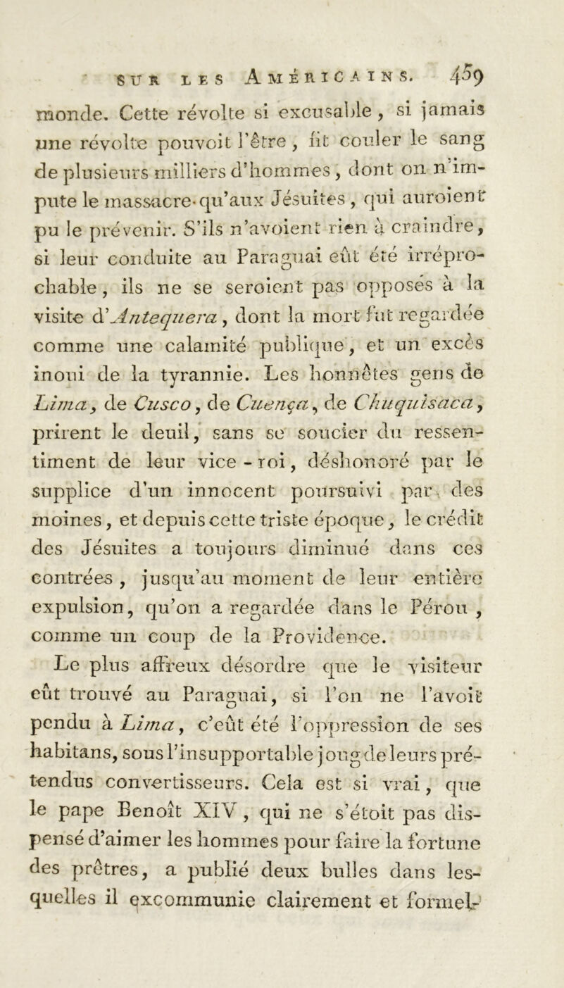 monde. Cette révolte si excusable , si jamais une révolte pouvoit l'être , lit couler le sang de plusieurs milliers d hommes, dont on n im- pute le massacre-qu’aux Jésuites , qui auraient pu le prévenir. S’ils n’avoient rien à craindre, si leur conduite au Paraguai eût été irrépro- chable , ils ne se seroient pas opposés à la visite d’Antequera , dont la mort fut regardée comme une calamité publique, et un excès inoui de la tyrannie. Les honnêtes gens de Lima, de Cusco, de Cuenca, de Chuqulsaca , prirent le deuil, sans se soucier du ressen- timent de leur vice - roi, déshonoré par le supplice d’un innocent poursuivi par des moines, et depuis cette triste époque, le crédit des Jésuites a toujours diminué dans ces contrées , jusqu’au moment de leur entière expulsion, qu’on a regardée dans le Pérou , comme un coup de la Providence. Le plus affreux désordre que le visiteur eût trouvé au Paraguai, si l’on ne l’avoit O 7 pendu à. Ll/na, c’eût été l'oppression de ses habitans, sous l’insupportable j oug de leurs pré- tendus convertisseurs. Cela est si vrai, que le pape Benoît XIV , qui ne s’étoit pas dis- pensé d’aimer les hommes pour faire la fortune des prêtres, a publié deux bulles dans les- quelles il excommunie clairement et formel-