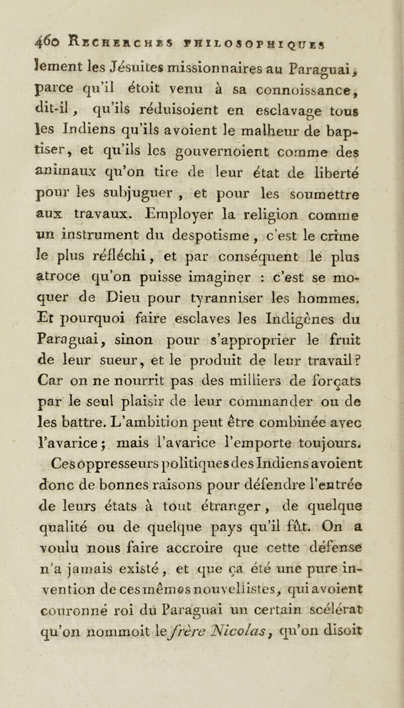 Jement les Jésuites missionnaires au Paraguay parce qu’il étoit venu à sa connoissance, dit-il, qu’ils réduisoient en esclavage tous les Indiens qu’ils avoient le malheur de bap- tiser, et qu’ils les gouvernoient comme des animaux qu’on tire de leur état de liberté pour les subjuguer , et pour les soumettre aux travaux. Employer la religion comme un instrument du despotisme , c’est le crime îe plus réfléchi, et par conséquent le plus atroce qu’on puisse imaginer : c’est se mo- quer de Dieu pour tyranniser les hommes. Et pourquoi faire esclaves les Indigènes du Paraguai, sinon pour s’approprier le fruit de leur sueur, et le produit de leur travail? Car on ne nourrit pas des milliers de forçats par le seul plaisir de leur commander ou de les battre. L’ambition peut être combinée avec Tavarice; mais l’avarice l’emporte toujours. Ces oppresseurs politiques des Indiens avoient donc de bonnes raisons pour défendre l’entrée de leurs états à tout étranger , de quelque qualité ou de quelque pays qu’il fût. On a voulu nous faire accroire que cette défense n'a jamais existé, et que ça été une pure in- vention de ces mêmes nouvellistes, quiavoient couronné roi du Paraguai un certain scélérat qu’on nommoit le frère Nicolas} qu’on disoit