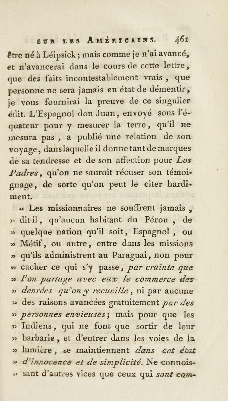 être né à Léipsick; mais comme je n’ai avancé, et n’avancerai dans le cours de cette lettre, que des faits incontestablement vrais , que personne ne sera jamais en état de démentir, je vous fournirai la preuve de ce singulier édit. L’Espagnol don Juan, envoyé sous le- quateur pour y mesurer la terre, qu’il ne mesura pas , a publié une relation de son voyage, dans laquelle il donne tant de marques de sa tendresse et de son affection pour Los Ladres, qu’on ne sauroit récuser son témoi- gnage, de sorte qu’on peut le citer hardi- ment. te Les missionnaires ne souffrent jamais , » dit-il, qu’aucun habitant du Pérou , de 33 quelque nation qu’il soit, Espagnol , ou 33 Métif, ou autre, entre dans les missions » qu’ils administrent au Paraguai, non pour » cacher ce qui s’y passe, par crainte que 33 l’on partage avec eux le commerce des » denrées qu 'on y recueille, ni par aucune 33 des raisons avancées gratuitement par des 33 personnes envieuses ; mais pour que les r> Indiens, qui ne font que sortir de leur » barbarie , et d’entrer dans les voies de la 33 lumière , se maintiennent dans cet état 3> d’innocence et de simplicité. Ne cannois- » sant d’autres vices que ceux qui sont com-