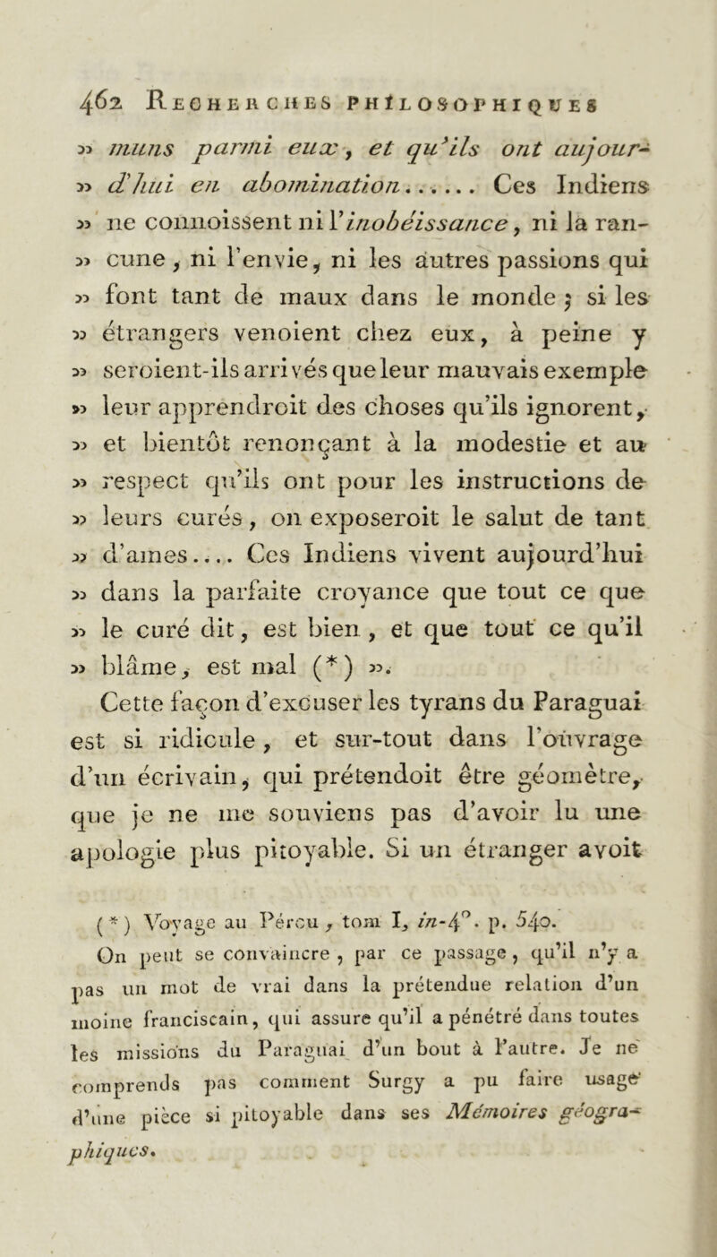 33 muiis parmi euæ, et qu’ils ont aujonr- 3> dhui en abomination Ces Indiens 33 ne comioissent ni l’inobéissance, ni Ja ran- 33 cune, ni l’envie * ni les autres passions qui 33 font tant de maux dans le inonde 5 si les 33 étrangers venoient chez eux, à peine y 33 seroient-iis arrivés que leur mauvais exemple >3 leur apprendroit des choses qu’ils ignorent, 33 et bientôt renonçant à la modestie et au 33 respect qu’ils ont pour les instructions de 33 leurs curés, on exposeroit le salut de tant 33 d’ames Ces Indiens vivent aujourd’hui 33 dans la parfaite croyance que tout ce que 33 le curé dit, est bien , et que tout ce qu’il 33 blâme, est mal (*) 33. Cette façon d’excuser les tyrans du Paraguai est si ridicule, et sur-tout dans l'ouvrage d’un écrivain, qui prétendoit être géomètre, que je ne me souviens pas d’avoir lu une apologie plus pitoyable. Si un étranger avoit (*) Voyage au Pérou, tom I, in-4°. p. 54°* On peut se convaincre , par ce passage , qu’il n’y a pas un mot de vrai dans la prétendue relation d’un moine franciscain, qui assure qu’il a pénétré dans toutes les missions du Paraguai d’un bout à l’autre. Je ne comprends pas comment Surgy a pu faire usage’ d’une pièce si pitoyable dans ses Mémoires géogra- phiques»