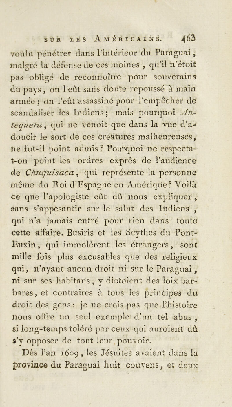 voulu pénétrer dans l’intérieur du Paraguai, malgré la défense de ces moines , qu’il n’étoit pas obligé de reconnoître pour souverains du pays, on Peut sans doute repoussé à main armée ; on l’eût assassiné pour l’empêcher de scandaliser les Indiens; mais pourquoi Ajl~ tequeï'a, qui ne venoit que d.ans la vue d’a- doucir le sort de ces créatures malheureuses, lie fut-il point admis ? Pourquoi ne respecta- t-on point les ordres exprès de l’audience de Chuquisaca, qui représente la personne même du Roi d’Espagne en Amérique? Voilà ce que l’apologiste eût dû nous expliquer, sans s’appesantir sur le salut des Indiens , qui n’a jamais entré pour rien dans toute cette affaire. Busiris et les Scythes du Pont- Euxiri, qui immolèrent les étrangers, sont mille fois plus excusables que des religieux qui, 11’ayant aucun droit ni sur le Paraguai, ni sur ses habitans, y diotoient des loix bar- bares, et contraires à tous les principes du droit des gens: je ne crois pas que l’histoire nous offre un seul exemple d’un tel abus , si long-temps toléré par ceux qui auraient dû s’y opposer de tout leur pouvoir. Dès l’an 1609, les Jésuites avaient dans la province du Paraguai huit couvens, et deux