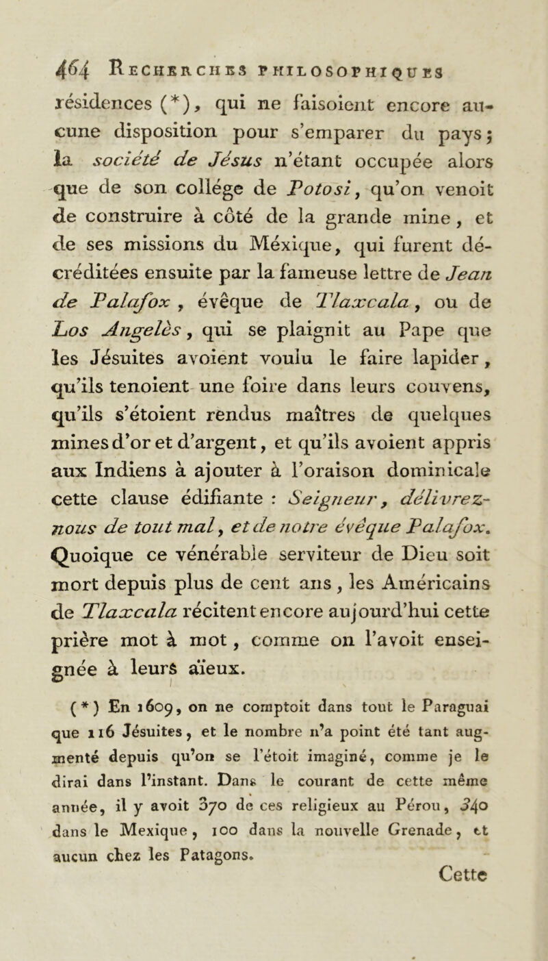 résidences ( * ), qui ne faisoient encore au- cune disposition pour s’emparer du pays; la société de Jésus n’étant occupée alors que de son collège de Potosi, qu’on venoit de construire à côté de la grande mine , et de ses missions du Méxique, qui furent dé- créditées ensuite par la fameuse lettre de Jean de Palafox , évêque de Tlaxcala, ou de Los Angeles, qui se plaignit au Pape que les Jésuites a voient voulu le faire lapider, qu’ils tenoient une foire dans leurs couvens, qu’ils s’étoient rendus maîtres de quelques mines d’or et d’argent, et qu’ils avoient appris aux Indiens à ajouter à l’oraison dominicale cette clause édifiante : Seigneur, délivrez- nous de tout mal, et de notre évéque Palafox. Quoique ce vénérable serviteur de Dieu soit mort depuis plus de cent ans, les Américains de Tlaxcala récitent encore aujourd’hui cette prière mot à mot, comme on l’avoit ensei- gnée à leurs aïeux. (*) En 1609, on ne comptait dans tout le Paraguai que 116 Jésuites, et le nombre 11’a point été tant aug- menté depuis qu’on se l’étoit imaginé, comme je le dirai dans l’instant. Dans le courant de cette même année, il y avoit Zjo de ces religieux au Pérou, J4° dans le Mexique, ico dans la nouvelle Grenade, tt aucun chez les Patagons. Cette