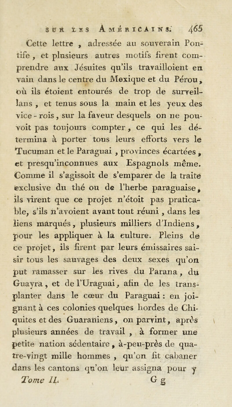 Cette lettre , adressée an souverain Pon- tife , et plusieurs autres motifs firent com- prendre aux Jésuites qu’ils travailloient en vain dans le centre du Mexique et du Pérou > ©ii ils étoient entourés de trop de surveil- lai] s , et tenus sous la main et les yeux des vice - rois , sur la faveur desquels on ne pou- voit pas toujours compter , ce qui les dé- termina à porter tous leurs efforts vers le Tucuman et le Paraguai , provinces écartées , et presqu’inconnues aux Espagnols même. Comme il s’agissoit de s’emparer de la traité exclusive du thé ou de l’herbe paraguaise, ils virent que ce projet n’étoit pas pratica- ble, s’ils n’avoient avant tout réuni , dans les liens marqués, plusieurs milliers d Indiens , pour lés appliquer à la culture. Pleins de ce projet, ils firent par leurs émissaires sai- sir tous les sauvages des deux sexes qu’on, put ramasser sur les rives du Parana, du Guayra , et del’Uraguai, afin de les trans- planter dans le cœur du Paraguai : en joi- gnant à ces colonies quelques hordes de Chi- quites et des Guaraniens, on parvint, après plusieurs années de travail , à former une petite nation sédentaire f à-peu-près de qua- tre-vingt mille hommes , qu’on fit cabaner dans les cantons qu’on leur assigna pour y Tome IL • G g