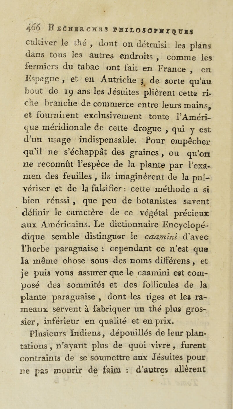 cultiver le thé , dont on détruisi les plans dans tous les autres endroits , comme les fermiers du tabac ont fait en France , en Espagne , et en Autriche ; de sorte qu’au bout de 19 ans les Jésuites plièrent cette ri- c’ie branche de commerce entre leurs mains, et fournirent exclusivement toute l’Améri- que méridionale de cette drogue , qui y est d’un usage indispensable. Pour empêcher qu’il ne s’échappât des graines , ou qu’on ne reconnût l’espèce de la plante par l’exa- men des feuilles , ils imaginèrent de la pul- vériser et de la falsifier : cette méthode a si bien réussi , que peu de botanistes savent définir le caractère de ce végétal précieux aux Américains. Le dictionnaire Encyclopé- dique semble distinguer le caamini d’avee î’herbe paraguaise : cependant ce n’est que la même chose sous des noms différens, et je puis vous assurer que le caamini est com- posé des sommités et des follicules de la plante paraguaise , dont les tiges et les ra- meaux servent à fabriquer un thé plus gros- sier, inférieur en qualité et en prix. Plusieurs Indiens, dépouillés de leur plan- tations , n’ayant plus de quoi vivre , furent contraints de se soumettre aux Jésuites pour ne pas mourir de faixa : d’autres allèrent