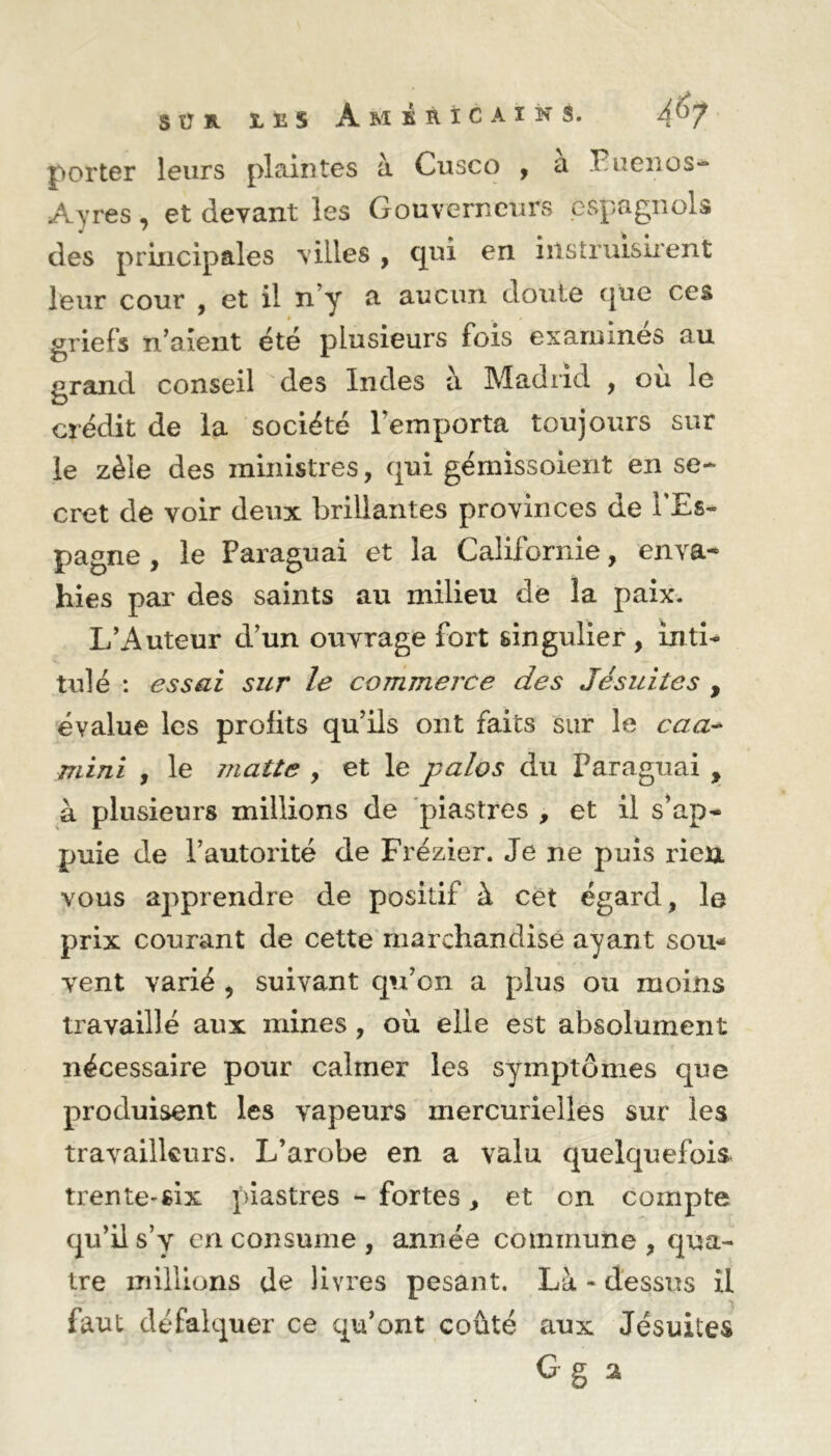 porter leurs plaintes à Cusco , a Poenos* Ayres, et devant les Gouverneurs espagnols des principales villes , qui en instruisirent leur cour , et il n’y a aucun doute que ces griefs n’aient été plusieurs fois examines au grand conseil des Indes à Madrid , où le crédit de la société l'emporta toujours sur le zèle des ministres, qui gémissoient en se- cret de voir deux brillantes provinces de l'Es- pagne , le Paraguai et la Californie, enva- hies par des saints au milieu de la paix. L’Auteur d’un ouvrage fort singulier , inti- tulé : essai sur le commerce des Jésuites , évalue les profits qu’ils ont faits sur le caa- mini , le îJiatte , et le palos du Paraguai , à plusieurs millions de piastres , et il s’ap- puie de l’autorité de Frézier. Je ne puis rien vous apprendre de positif à cet égard, le prix courant de cette marchandise ayant sou- vent varié , suivant qu’on a plus ou moins travaillé aux mines, où elle est absolument nécessaire pour calmer les symptômes que produisent les vapeurs mercurielles sur les travailleurs. L’arobe en a valu quelquefois trente-six piastres - fortes, et on compte qu’il s’y en consume , année commune, qua- tre millions de livres pesant. Là - dessus il faut défalquer ce qu’ont coûté aux Jésuites Gg a