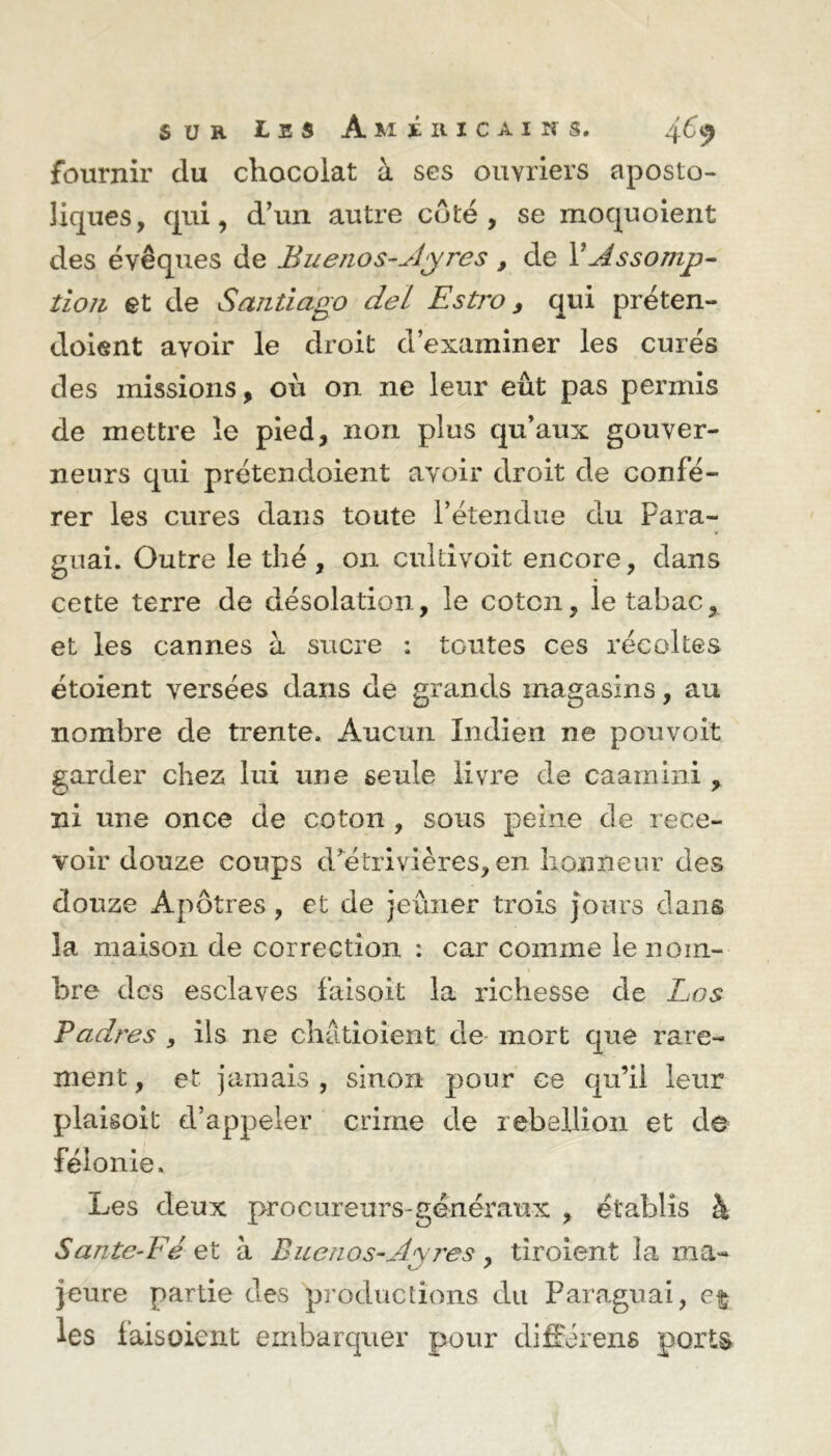 fournir clu chocolat à ses ouvriers aposto- liques, qui, d’un autre coté, se moquoient des évêques de Buenos-Ayres , de Y Assomp- tion et de Santiago del Estro, qui préten- doient avoir le droit d’examiner les curés des missions, où on ne leur eût pas permis de mettre le pied, non plus qu’aux gouver- neurs qui prétendoient avoir droit de confé- rer les cures dans toute rétendue du Para- guai. Outre le thé, 011 cultivoit encore, dans cette terre de désolation, le coton, le tabac, et les cannes à sucre ; toutes ces récoltes étoient versées dans de grands magasins, au nombre de trente. Aucun Indien ne pou voit garder chez lui une seule livre de caarnini , ni une once de coton , sous peine de rece- voir douze coups d’étrivières, en honneur des douze Apôtres , et de jeûner trois jours dans la maison de correction : car comme le nom- bre des esclaves faisoit la richesse de Los Ladres , ils ne châtioient de mort que rare- ment, et jamais , sinon pour ce qu’il leur plaisoit d’appeler crime de rébellion et de félonie. Les deux procureurs-généraux , établis à Sante-Fé et à Buenos-Ayres, tiroient la ma- jeure partie des productions du Paraguai, les laisoient embarquer pour différens ports