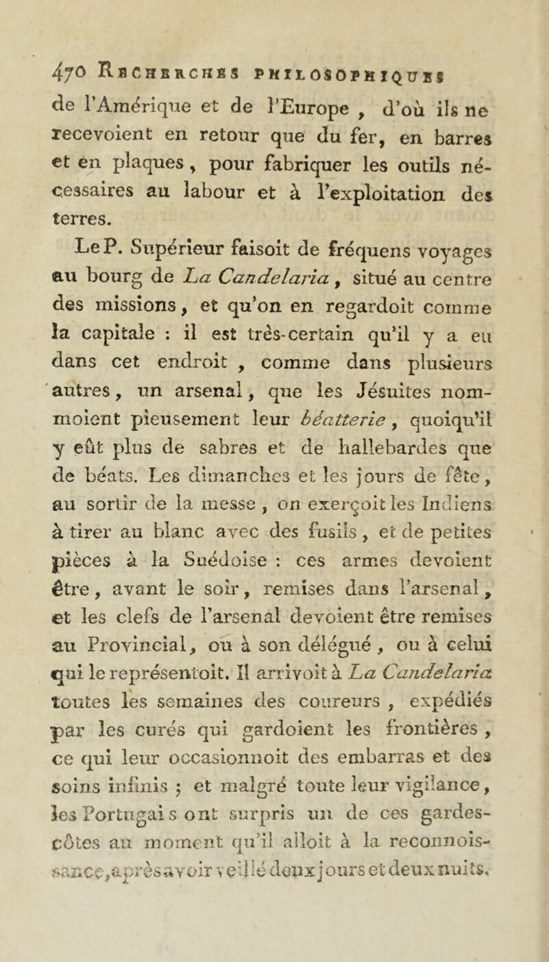 de l’Amérique et de l’Europe , d’où ils ne recevoient en retour que du fer, en barres et en plaques, pour fabriquer les outils né- cessaires au labour et à l'exploitation des terres. Le P. Supérieur faisoit de fréquens voyages au bourg de La Candelaria , situé au centre des missions, et qu’on en regardoit comme la capitale : il est très-certain qu’il y a eu dans cet endroit , comme dans plusieurs autres, un arsenal, que les Jésuites nom- moient pieusement leur béatterie, quoiqu’il y eût plus de sabres et de hallebardes que de béats. Les dimanches et les jours de fête, au sortir de la messe , on exei’çok les Indiens à tirer au blanc avec des fusils , et de petites pièces à la Suédoise : ces armes dévoient être, avant le soir, remises dans l’arsenal, et les clefs de l’arsenal dévoient être remises au Provincial, ou à son délégué , ou à celui €jui le représentoit. Il arrivoit à La Candelaria toutes les semaines des coureurs , expédiés par les curés qui gardoient les frontières , ce qui leur occasionnoit des embarras et des soins infinis ; et malgré toute leur vigilance, les Portugal s ont surpris un de ces gardes- côtes au moment qu’il alloit à la reconnois- sance,après avoir veillé deux jours et deux nuits.