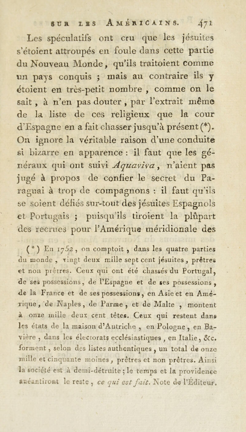 Les spéculatifs ont cru que les jésuites s’étoient attroupés en foule dans cette partie du Nouveau Monde, qu’ils traitoient comme un pays conquis ; mais au contraire ils y étoient en très-petit nombre , comme on le sait , à n’en pas douter , par l’extrait même de la liste de ces religieux que la cour d’Espagne en a fait chasser jusqu’à présent (*). On ignore la véritable raison d’une conduite si bizarre en apparence : il faut que les gé- néraux qui ont suivi Aquaviva, n’aient pas jugé à propos de confier le secret du Pa- ra gu ai à trop de compagnons : il faut qu’ils se soient défiés sur-tout des jésuites Espagnols et Portugais ; puisqu’ils tiroient la plûpart des recrues pour l’Amérique méridionale des (*) En 1752, on comptoit , dans les quatre parties du monde , vingt deux mille sept cent jésuites 3 prêtres et non prêtres. Ceux qui ont été cliassés du Portugal, de ses possessions, de l’Espagne et de ses possessions, de la France et de ses possessions, en Asie et en Amé- rique , de Naples, de Parme, et de Malte , montent à onze mille deux cent têtes. Ceux qui restent dans les états de la maison d’Autriche , en Pologne, en Ba- vière , dans les électorat? ecclésiastiques y en Italie, ôCc, forment, selon des listes authentiques , un total de onze mille et cinquante moines , prêtres et non prêtres. Ainsi la société est à demi-détruite ; le temps et la providence anéantiront le reste , ce qui est fait. Note d-s l’Éditeur.