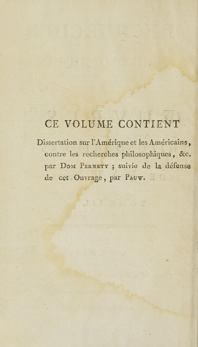 A _ ■■ CE VOLUME CONTIENT Dissertation sur T Amérique et les Américains, contre les reclierches philosophiques, Scc» par Dom Fernety 5 suivie de la défense de cet. Ouvrage , par Pauv.