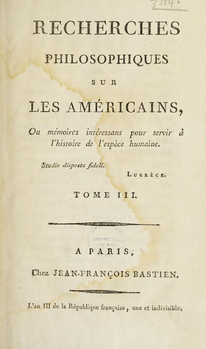 RECHERCHES PHILOSOPHIQUES SUR LES AMÉRICAINS, Ou mémoires intéressans pour servir à Vhisroire de Vespèce humaine. Studio disposta Jideli. L U G R il C 2* « TOME III. i V . rf f A PARIS, \ Chez JEAN-FRANÇOIS BASTIEN. 1 I ii