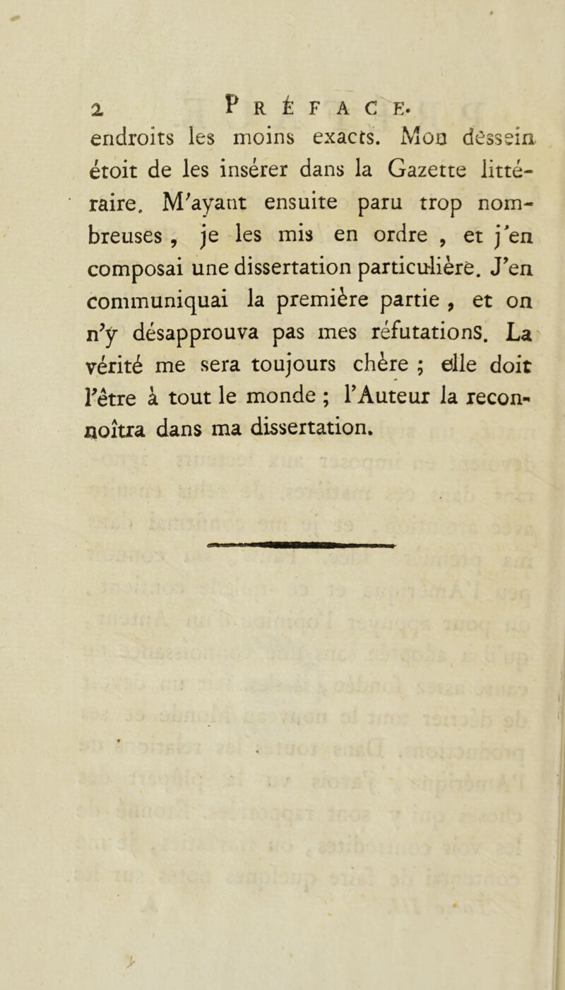 a. Préface. endroits les moins exacts. Mon dessein, étoit de les insérer dans la Gazette litté- raire, M'ayant ensuite paru trop nom- breuses , je les mis en ordre , et j'en composai une dissertation particu-lièré. J’en communiquai la première partie , et on n’y désapprouva pas mes réfutations. La' vérité me sera toujours chère ; elle doit l’être à tout le monde ; l’Auteur la recon- noîua dans ma dissertation.