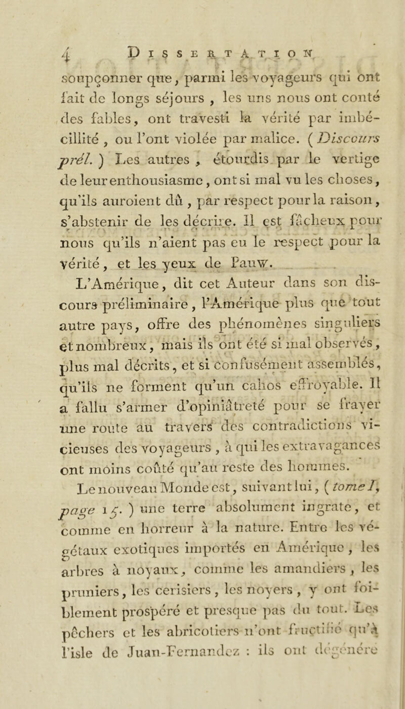 soupçonner qire, parmi les voyageurs qui ont lait de longs séjours , les uns nous ont conté des fables, ont travesti la vérité par imbé- cillité , ou l’ont violée par malice. ( Discours prél. ) Les autres , étourdis par le vertige de leureiiLliousiasinc , ont si mal vu les choses, qu’ils auroient dû , par respect pour la raison, s’abstenir de les décrire, il est lacheux pour noiis qu’ils n’aient pas eu le respect pour la vérité, et les yeux de Paiiw. L’Amérique, dit cet Auteur dans son dis- cours préliminaire, l’Amérique jrlus que tout autre pays, offre des phénomènes singuliers et nombreux, mais ils ont été si mal observés, plus mal décrits, et si confusément assemblés, qu’ils ne forment qu’un cahos effroyable. Il a' fallu s’armer d’opiniâtreté pour se Irayer une route au travers des contradictions vi- cieuses des voyageurs , à qui les extravagances ont moins coûté qu’au reste des hoiuines. Le nouveau Monde est, suivant lui, {îomsT, page 15. ) une terre absolument ingrate, et comme en horreur à la nature. Entre les vé- gétaux exotiques importés en Amérique , les arbres à noyaux, comme les amandiers, les pruniers, les cerisiers , les noyers , y ont foi- blement prospéré et presque pas du tout. Les pêchers et les abricotiers n’ont Ancthio qu’À l’isle de Juan-Eernandez : ils ont d('g(hicro