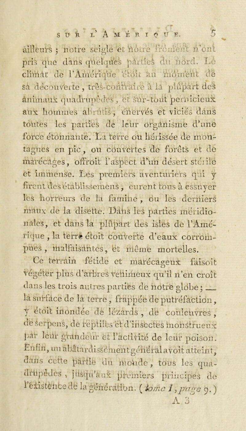 ailleurs 3 notre seigle et ilôire fn5iîVen’t n’oiîl pris ([ue dans (|‘i‘ielqües Viâitieè du ndrd. Lé clîtnrlf de rAinériqiie ‘étoit 'au moment de Sît découvéi te , trèS-coùtVaii'e à là plupart deS àniiruiux qiiadniircd'es et ôUr-téüt pernlcieuk aux lioirmi'es allrüLiS, eüerves ‘et Yiciés dans toutes les parti'es de leur organisme d’une force étonnante. La terre oü hérissée de mon- tagnes en pic, on céuv'crtes de forets et de marécages, ofiVoit l’aspect d’un désert stérile et immense. Les premiers aventuriers qui ÿ firent des établissemens , eurent tous à essuyer les horreurs de la famiiie , du les derniers maux de la disette. Dahs les parties méridio- nales, et dans la plûpart dms isies de l’Amé- rique , la terr^ étoit couverte d’eaux corrom- pues , malfaisantes, ët niémé mortelles. Ce terrain fétkle et marécageux faisoit végéter plus d’arbres rehiiiieux qu’il n’en croit dans les trois autres parties de notre globe; la surface de la terre , frappée de putréfaction, y étoit inondée de lézards , de couleuvres , ueSerpens, de reptiles et d’irisectes iiionStrueux ]>ar leur grandeur et racrivité de leur poison. Ènfin, uu ahâtardisSéhient général avoit atteint, dans cette pârtië du monde, tous les qua- driipedes jlisqu’aux ]jl*emiers principes de 1 ëiistèlibedc lag'eneratibn. ( ik)nic I o. ) A yj