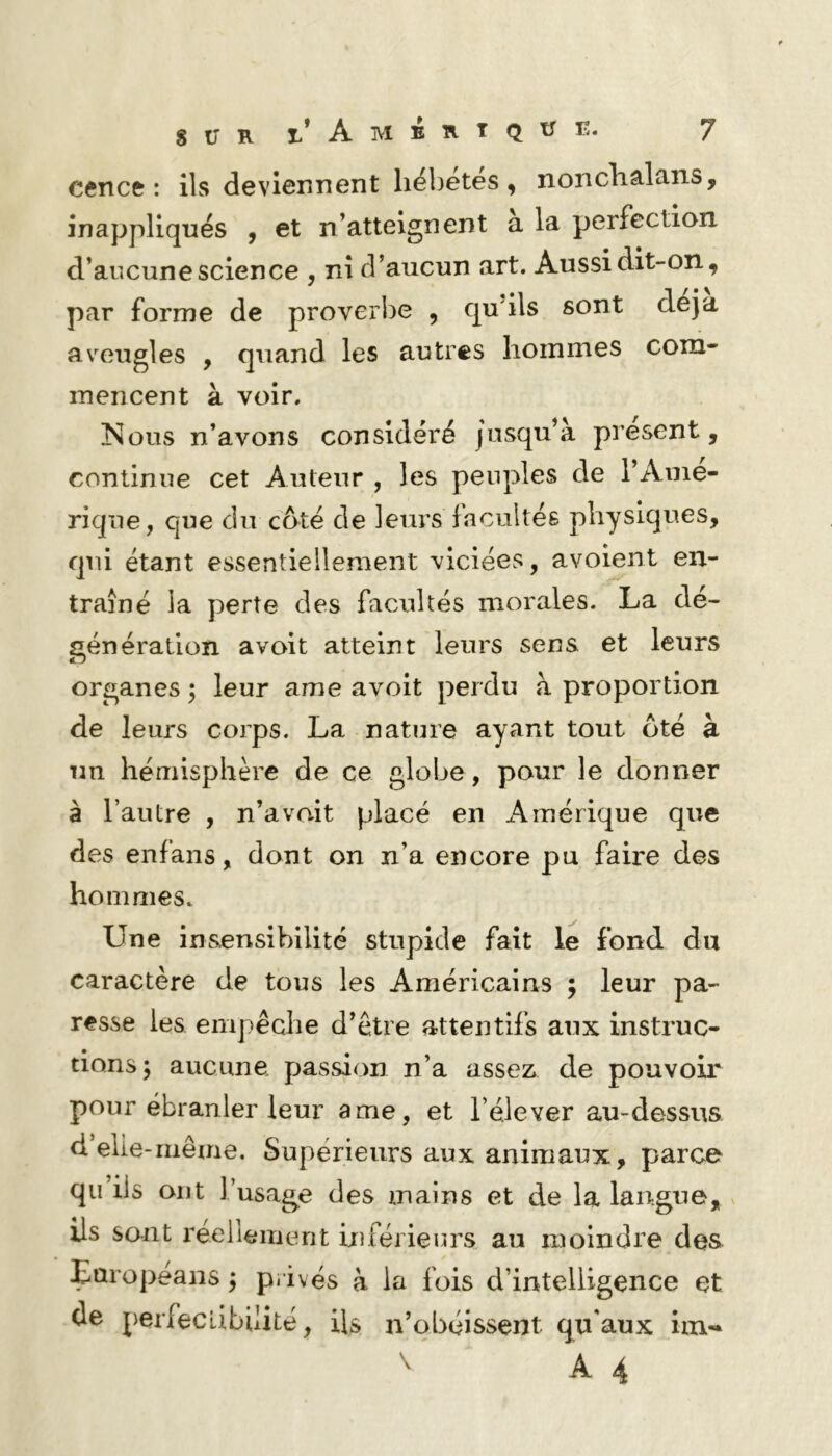 cence : ils deviennent hébétés, nonchalans, inappliqués , et n’atteignent a la perfection d’aucune science , ni d’aucun art. Aussi dit-on, par forme de proverbe , qu'ils sont déjà av^eugles , quand les autres hommes com- mencent à voir. !Nous n’avons considéré jusqu’à présent, continue cet Auteur , les peuples de l’Amé- rique, que du côté de leurs facultés physiques, qui étant essentiellement viciées, avoient en- traîné la perte des facultés morales. La de- génération avoit atteint leurs sens et leurs organes j leur ame avoit perdu à proportion de leurs corps. La nature ayant tout ôté à un hémisphère de ce globe, pour le donner à l’autre , n’a voit placé en Amérique que des en fan s, dont on n’a encore pu faire des hommes. Une insensibilité stupide fait le fond du caractère de tous les Américains ; leur pa- resse les empêche d’être attentifs aux instruc- tions j aucune passion n’a assez de pouvoir pour ébranler leur ame, et l’élever au-dessus d elle-même. Supérieurs aux animaux, parce qii iis ont l’usage des mains et de la langue, ils sont réellement inférieurs au moindre des Eoropeans ; privés à la fois d’intelligence et de perfectibilité, ils n’obéissent qu'aux im- ^ A 4
