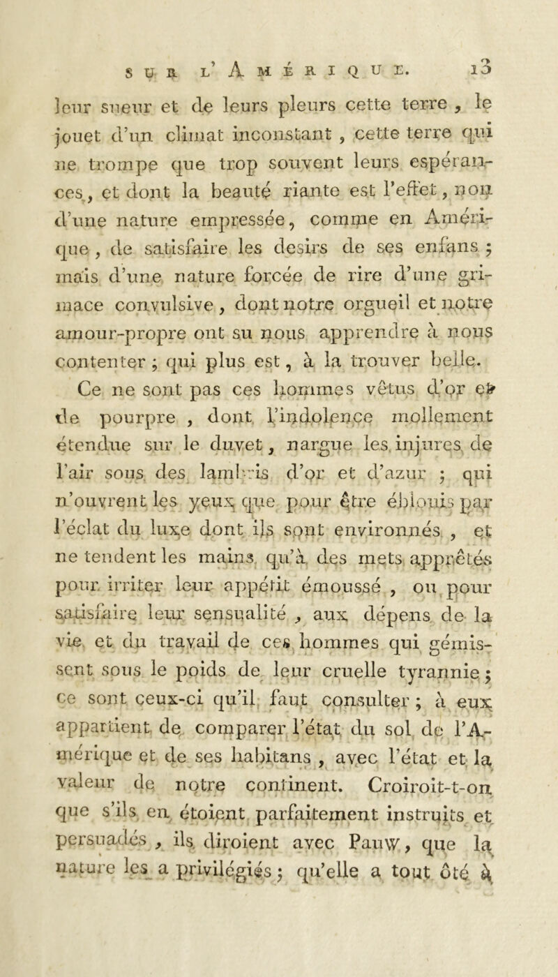 leur sneiir et de leurs pleurs cette terre , le jouet d’un climat inconstant , cette terre qui ne trompe que trop souvent leurs espéran- ces, çt dont la beauté riante est Teftet, non d’une nature empressée, comme en Améri- que , de satisfaire les désirs de ses enlqns ; mais d’une nature forcée de rire d’une gri- mace convulsive , dont notre orgueil et notre amour-propre ont su nous apprendre à nous contenter ; qui plus est, à la trouver belle. Ce ne sont pas ces gommes vêtus d’or lie pourpre , dont, l’indolpnce mollement étendue sur le duvet, nargue les.injnres.de l’air sous, des^ lambris d’pr et d’azur ^ qui n’ouvrent les que pour être ébiouis par l’éclat du iux,e dont ifs spnt environnés., e„£ ne tendent les mains, qu’à, des mets apppêtévS poui; irriter leur appétit émoussé , ou pour satisfaire leux sensualité , aux dépens, de la vie, et du travail de ces, hommes qui gémis- sent sous le poids de Iqur cruelle tyrannie ; ce sont ceux-ci qu’ii; faqt consulter ; à eux appartient de^ comparer l’état; du sol de l’A- mérique et de ses liabitans , avec l’état et- la valeur de notre continent. Croiroit-t-on. que s’ils en étoient, parfaitement instruis et persuadés , ils. diroient avec Pauw, que la, nature les^ a privilégiés ; qu’elle a tout oté k,