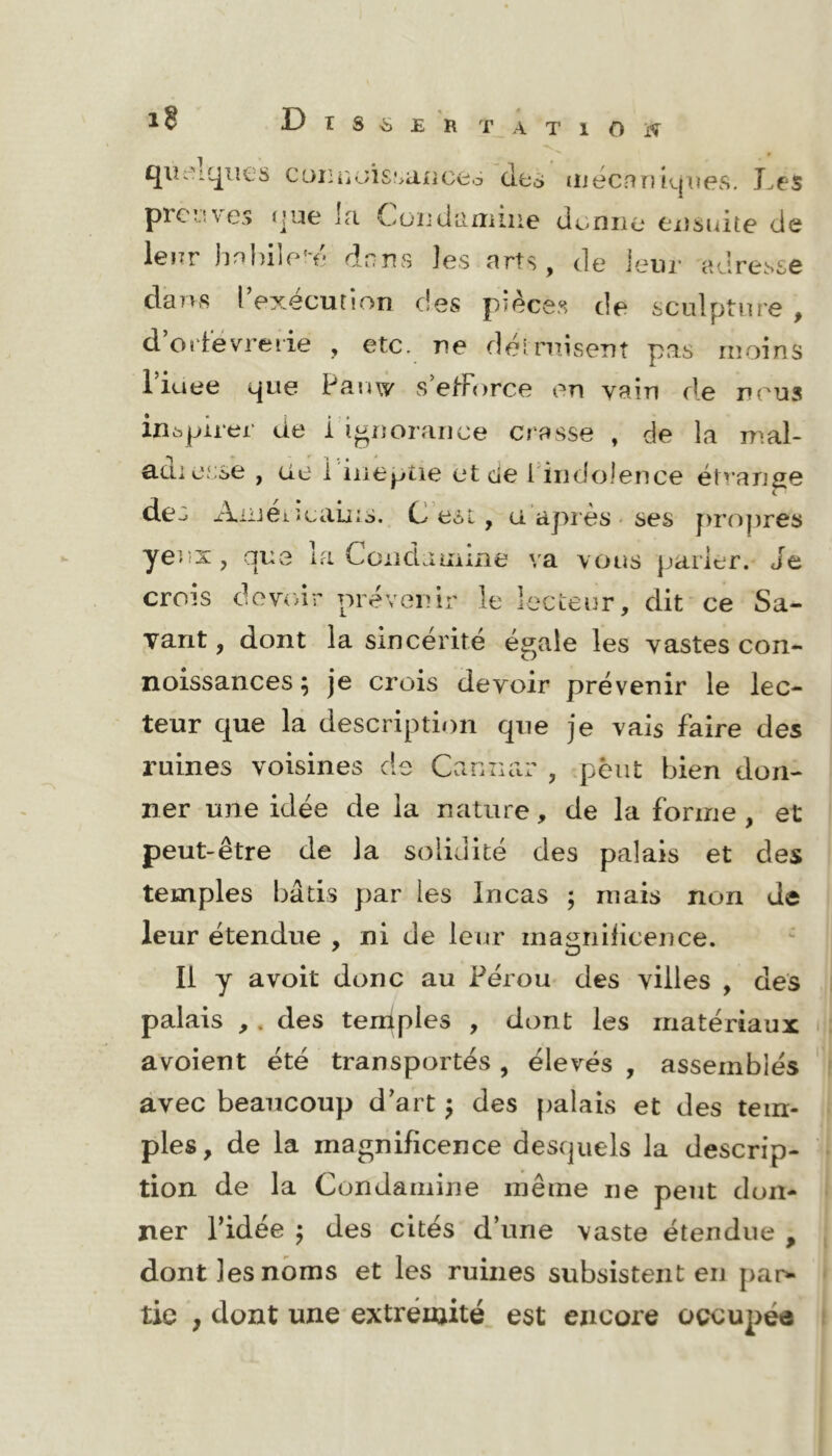 qii:-'iqiies C(ji:n<ji£,'>ance6 des luécnrîkjiies. J.es prc;.!\e.> (jue ]<i Cüïjdiifniiie demie eiîsidte de lenr hnldle-e dnns les arts, de ieiir adresse dans l execution des pièces de sculpture , d’oidevreiie , etc. ne dèinusent pas moins Tiuee que Panw s’etForce en vain de nous inspirer de i'ignorance crasse , de IcO mal- adierse , cie 1 ineptie et de Findolence étrange des xViiiei. îcains. C est, u. api ès - ses f>ro|)res yeux, que la Condaiiiine va vous parler. Je crois devoir prévenir le lecteur, dit ce Sa- vant , dont la sincérité égale les vastes con- noissances ; je crois devoir prévenir le lec- teur que la description que je vais faire des ruines voisines de Caniiar , .peut bien don- ner une idée de la nature, de la forme , et peut-être de la solidité des palais et des temples bâtis par les Incas ; mais non de leur étendue , ni de leur magnilicence. Il y avoit donc au Pérou des villes , des palais ,. des temples , dont les matériaux avoient été transportés , élevés , assemblés avec beaucoup d’art ^ des palais et des tem- ples, de la magnificence desquels la descrip- tion de la Condamine même ne peut don- ner ridée J des cités d’une vaste étendue , dont les noms et les ruines subsistent en pan- tie , dont une extrémité est encore oçcupéa
