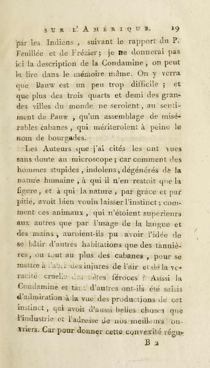 'par les Indiens ^ suivant le rapport du P. Fenillee et de Frézier 5 je ne donnerai pas ici la description de la Condamine , on peut la lire dans le mémoire meme. On y verra tpie Bauw est un peu trop difficile 5 et que plus des trois quarts et demi des gran^ des villes du monde ne seroient, au senli- ment de Pauw , qu’un assemblage de misé- râbles cabanes , qui mériteroient à peine le nom de l)orirgades.' Les Auteurs que j’al cités les ont \ues sans doute au microscope; car comment des hommes stupides , indolens dégénét és de la nature humaine , à qui il n’en restoit qîje la figure , et à qui la nature > par grâce et par pitié, avüit bien voulu laisser rinstinct ; com- ment ces animaux , qui n’étoient supérieurs aux autres que par l’usage de la langue et des mains ^ auroient-ils pu avoir l’idée de se bâtir- d’autres habitations que des tanniè- res, ou tout au plus des cabanes , pour se mettre u l’abi: ues injures de Pair et de la vo- racité cruelle dos !;étes féroces ? Aussi la Condamine et tant d’autres ont-ils été saisis d adiiihation à la vue des productions de cet inotinct , qui avoit d’aussi l)elies choses I industrie et 1 adresse de nos meilleurs ou- vriers. Car pour donner cette convexité régu^. B jk