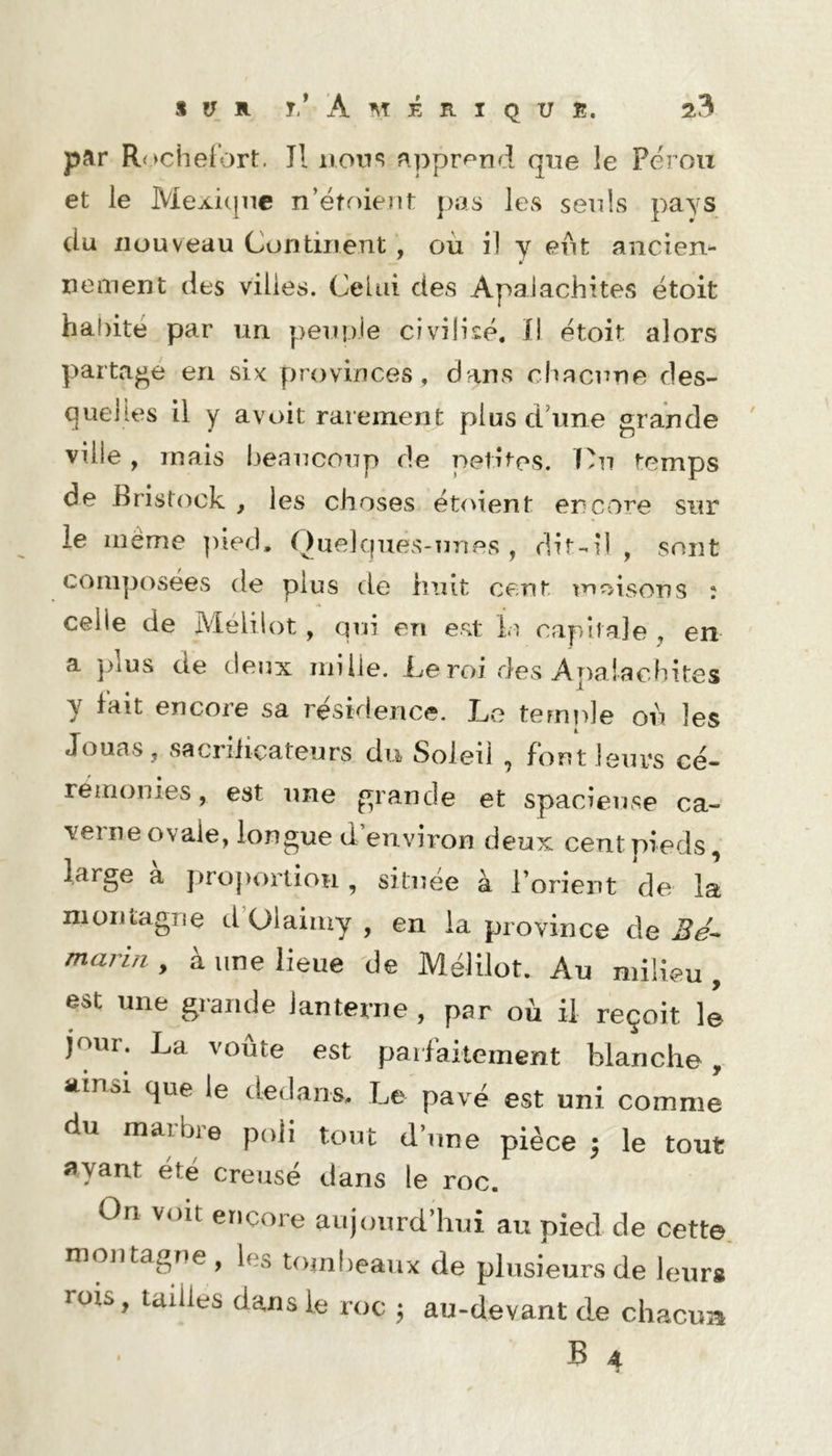 par Rochel’ort. Il non s apprend que le Pérou et le Meji-i(]nc n’étoient pas les seuls pays du nouveau Continent , où i! y eut ancien- nement des villes. Celui des Apalachites étoit ha!)itë par un peunje civilisé. i\ étoit alors partage en six provinces, dans chacune des- quelles il y avoit rarement plus dùme grande ' ville, mais beaucoup de pelîtos. T)u temps de Bristock , les choses ét<ùent encore sur le meme pied, OuelquevS-unes , dit-il , sont composées de plus de huit cent moisons : celle de Mélilot, qui en est capitale , en a ]>lus de deux mille. Le roi des Apalachites y fait encore sa résidence. Le temple où les Jouas, sacriiiçateurs du Soleil , font leurs cé- réirionies, est une grande et spacieuse ca- veine ovale, longue d environ deux cent pieds, large à j^roportioH , située à l’orient de la nioiitagne cl’Olaimy , en la province de 3e- marui, à une lieue de Mélilot. Au milieu , est une grande lanterne , par où il reçoit le jour. La voûte est paifaiteincnt blanche, atnai que le dedans. Le pavé est uni comme du marbre poli tout d’une pièce ; le tout ayant été creusé dans le roc. On voit encore aujourd’hui au pied de cette, montagne , les toinheaux de plusieurs de leur# rois, tailles dans le roc ; au-devant de cliacua < B 4 *