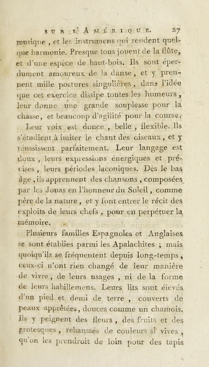 nnisicjne , et les instruriieiis qui rendent qnel*^ (]ne harmonie. Presque tous jouent de la liutej, et d’une espèce de haut-bois. Ils sont eper^ dûment amoureux de !a danse , et y pren^ lient mille postures singulières , dans l’idée (}ue cet exercice dissipe toutes les humeurs,' leur donne une grande souplesse pour la chasse, et beaucoup d’agiiité pour la course, Leur Yoix est douce , belle , flexible. Ils s’étudient à imiter le chant des oiseaux, et y léussissent parfaitement. Leur langage est doux , leurs expressions énergiques et pré- cises , leurs périodes laconiques. Dès le bas âge ,ils apprennent des chansons , composées^ par les Jouas en l’honneur du Soleil, comme j)ère de la nature , et y font entrer le récit des exploits de leurs chefs ^ pour en perpétuer la, mémoire. Plusieurs familles Espagnoles et Anglaises, se sont établies parmi les Apalachites ; mais quoiqu’ils se fréquentent depuis long-temps, ceux-ci n’ont rien changé de leur manière de vivre , de leurs usages , ni de la forme de leurs habillemens. Leurs lits sont élevés d’un pied et demi de terre , couverts de peaux apprêtées, douces comme un chamois. Iis y peignent des fleurs , des fruits et des grotesques , rehaussés de couleurs si vives , qu on les prendroit de loin pour des tapis