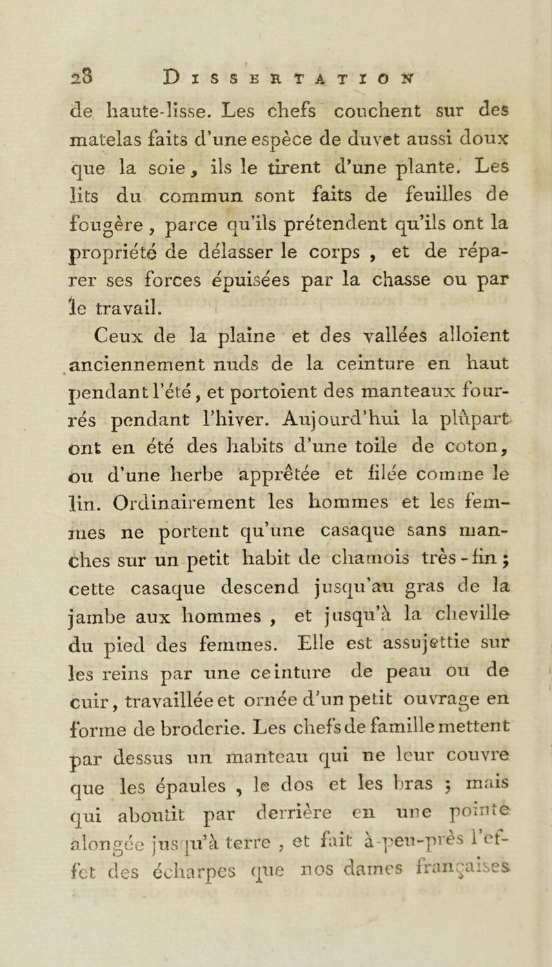 de haute-lisse. Les chefs couchent sur des matelas faits d’une espèce de duvet aussi doux que la soie, ils le tirent d’une plante.’ Les lits du commun sont faits de feuilles de fougère , parce qu’ils prétendent qu’ils ont la propriété de délasser le corps , et de répa- rer ses forces épuisées par la chasse ou par le travail. Ceux de la plaine et des vallées alloîent anciennement nuds de la ceinture en haut » pendant l’été, et portoient des manteaux four- rés pendant l’iiiver. Aujourd’hui la plupart ont en été des habits d’une toile de coton, ou d’une herbe apprêtée et filée comme le lin. Ordinairement les hommes et les fem- mes ne portent qu’une casaque sans man- ches sur un petit habit de chamois très-lin; cette casaque descend jusqu’au gras de la jambe aux hommes , et jusqu’à la cheville du pied des femmes. Elle est assujettie sur les reins par une ceinture de peau ou de cuir, travaillée et ornée d’un petit ouvrage en forme de broderie. Les chefs de famille mettent par dessus un manteau qui ne leur couvre que les épaules , le dos et les bras ; mais qui aboutit par derrière en une pointe alongée jus'ju’à terre , et fait à-pen-pres i et- fct des écharpes que nos darnes françaises