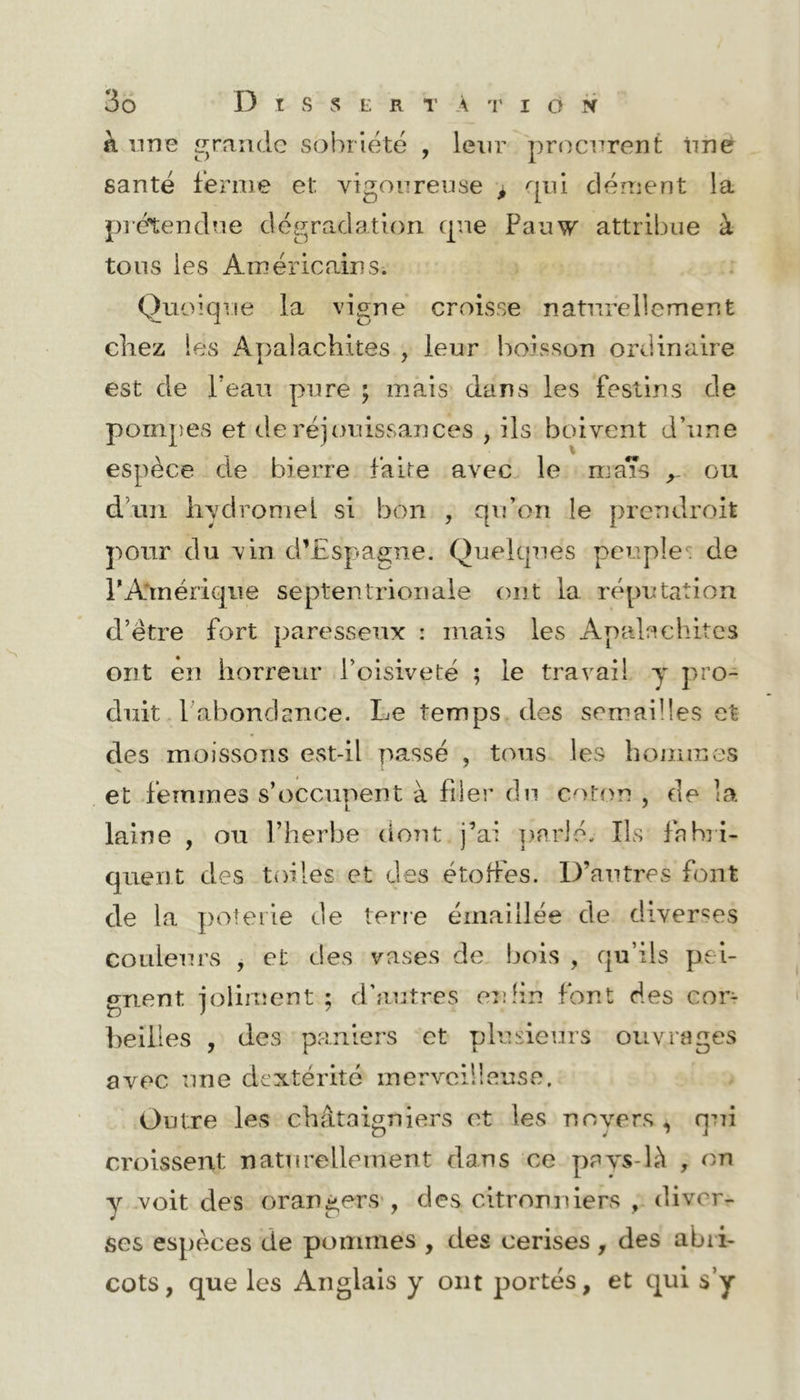 k une raiidc sobriété , leur procurent tinè santé ferme et vigonrense ^ qui clément la prétendue dégradation que Panw attribue à tous les Américains. Quoique la vigne croisse naturellement chez les Apalachites , leur boisson ordinaire est de l’eau pure ; mais’ dans les festins de pompes et de réjouissances , ils boivent d’une espèce de bierre faite avec le mas ou d’un iiyclromel si bon , qifori le prendroit pour du vin d’Espagne. Quekpies peuplede rA*mériqiie septentrionale ont la réputation d’être fort paresseux : mais les Apalachites ont en horreur l’oisiveté ; le travail y pro- duit. l’abondance. Le temps des semailles et des moissons est-il passé , tous les honnnes et femmes s’occupent à filer du coton , de la laine , ou l’herbe do?U j’ai parlé. Ils fabri- quent des toiles et des étohes. D’autres font de la ])oteiie de terre émaillée de diverses couleurs , et des vases de bois , qu’ils pei- gnent joliiiîent ; d'autres enfin font des cor- beilles , des paniers et plusieurs ouvrages avec une dextérité merveilleuse, .Outre les châtaigniers et les no vers , qui croissent naturellement dans ce pays-là , on y voit des orangers', des citronniers , diver- ses espèces de pommes , des cerises, des abri- cots, que les Anglais y ont portés, et c;[ui s’y