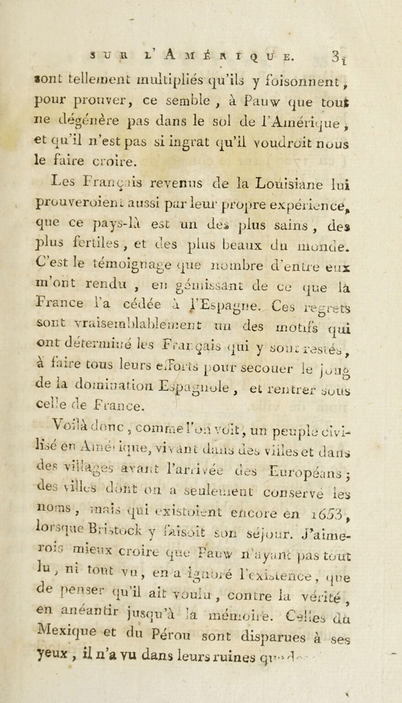 lorit telleineiit multipliés t|u’il3 y foisonnent, pour prouver, ce semble , à Pauw (jue tout ne dégénère pas dans le sol de rAmériLjue, €t qu’il n’est pas si ingrat qu’il voudrait nous le faire croire. Les Français revenus de la Louisiane lui prouveroienL aussi par leur propre expérience^ que ce pays-là est un des plus sains , de» plus fertiles , et des plus beaux du monde. C est le témoignage que nombre d’entre eux m’ont rendu , eu gémissant de ce que la France 1 a cedee à i Espagne. Ces l'egrets sont yraiseialdaldement un des motus qui ont déterminé les Français qui y soin-i\^siés, a faire tous leurs eiForis [;our secouer le joup de la domination Espagiiule , et rentrer sous celle de France. \ Oiia donc , comme l’on voiî^, un peuple civi- lisé en Amé* unie, vivant dans des villes et dans des villages ayaiît 1 arrivée des Européans ^ deo \illcs dont on a seulemeiît conservé les noms, mais qui existoiont encore en i653, lorsque Br i^tuck y îaisoit son séjour. J’aime- 3 O.s mieux croire que Fauw n’ayanc pas tout n, m tout en a i.^iioré l’exLience, ,ine de penser <|u il ait youlu , contre la vérité, en anéantir jusqu’à la mémoire. Celles du Mexique et du Pérou sont disparues à ses yeux , il n a vu dans leurs ruines cjr é I r