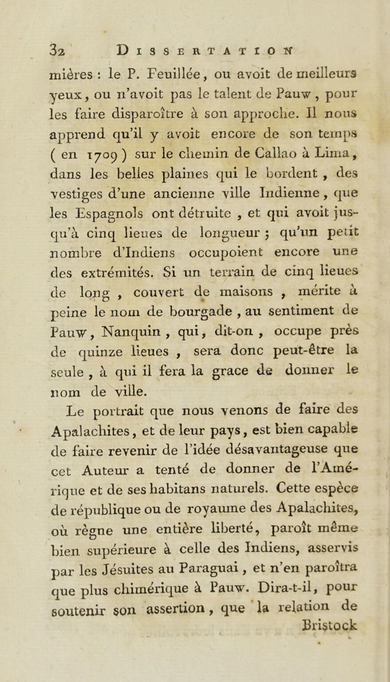 mières : le P. Feuillée, ou avoit de meilleurs yeux, ou xi’avoit pas le talent de Pauw , pour les faire disparoître à son approche. Il nous apprend qu’il y avoit encore de son temps ( en T709 ) sur le chemin de Callao à Lima, dans les belles plaines qui le bordent , des vestiges d’une ancienne ville Indienne, que les Espagnols ont détruite , et qui avoit jus- qu’à cinq lieues de longueur 5 qu’un petit nombre d’indiens occupoient encore une des extrémités. Si un teri*ain de cinq lieues de long , couvert de maisons , mérite à peine le nom de bourgade , au sentiment de PauW, Nanquin , qui, dit>on , occupe près de quinze lieues , sera donc peut-être la seule , à qui il fera la grâce de donner le nom de ville. Le portrait que nous venons de faire des Apalachites, et de leur pays, est bien capable de faire revenir de l’idée désavantageuse que cet Auteur a tenté de donner de l’Amé- rique et de ses habitans naturels. Cette espèce de république ou de royaume des Apalachites, où règne une entière liberté, paroît même bien supérieure à celle des Indiens, asservis par les Jésuites au Paraguai , et n’en paroîtra que plus chimérique à Pauw. Dira-t-il, pour soutenir son assertion, que la relation de Bristock