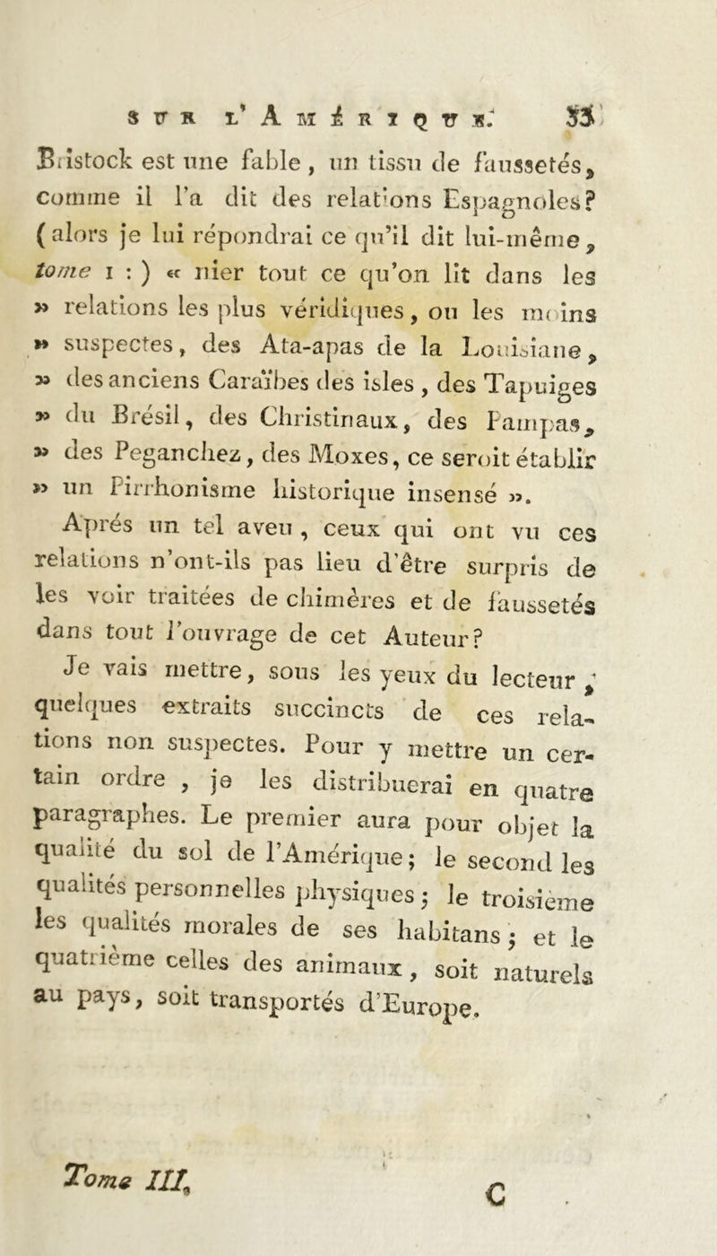 Eiîstock est une fable , un tissu de faussetés, comme il l’a dit des relations Espagnoles? (alors je lui répondrai ce qu’il dit liii-inême, tome I : ) €c nier tout ce qu’on lit dans les » relations les plus véridiques, ou les moins »* suspectes, des Ata-apas de la LouUane, des anciens Caraïbes des isles , des Tapuiges » du Brésil, des Chrisdnaux, des Fampas, 3» des Pegancliez, des Moxes, ce seroit établir » un Pirrhonisme liistorique insensé Apres un tel aveu , ceux qui ont vu ces relations n’ont-ils pas lieu d’être surpris de les voir traitées de chimères et de faussetés dans tout l’ouvrage de cet Auteur? Je vais mettre, sous les yeux du lecteur; quelques extraits succincts de ces rela- tions non suspectes. Pour y mettre un cer- tain ordre , je les distribuerai en quatre paragraphes. Le premier aura pour objet la qualité du sol de l’Amérique; le second les qualités personnelles physiques ; le troisième les qualités morales de ses habitans ; et le quatrième celles des animaux, soit naturels au pays, soit transportés d’Europe. Tomg III, 11
