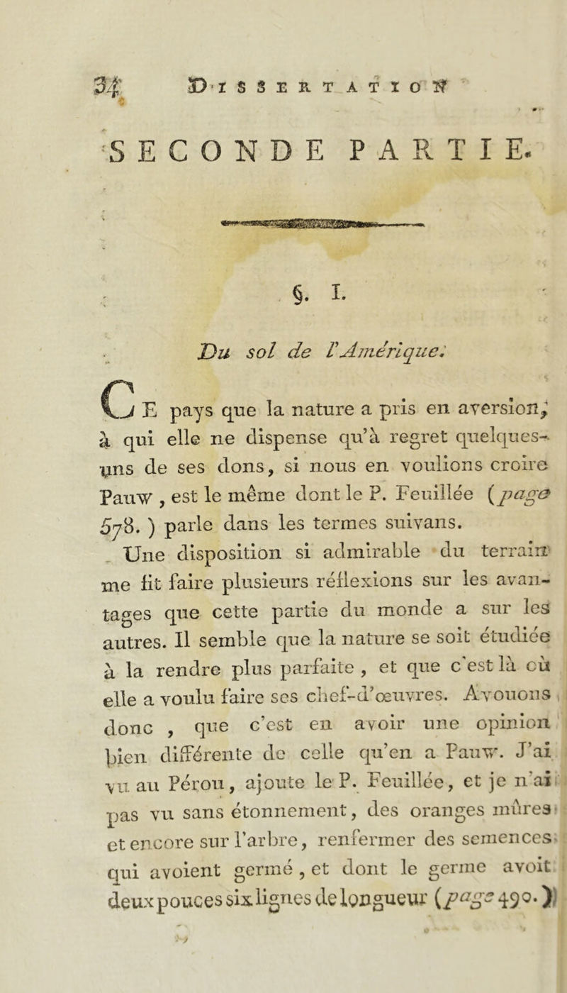 ^SECONDE PARTIE. r P f *' ' nTirr—iFlffprTTrnriiiwwi . §. I. Du sol de VAmérique: B pays qne la nature a pris en aTersîoîî^ à qui elle ne dispense qu’à regret quelques-, yns de ses dons, si nous en voulions croire PauW , est le même dont le P. Feuillée {pcig0 5y8. ) parle dans les termes suivans. Une disposition si admirable du terrain me Ht faire plusieurs réüexlons sur les avan- tages que cette partie du monde a sur les autres. Il semble que la nature se soit etudiee à la rendre plus parfaite , et que c'est là cù elle a voulu faire scs cbef-d’œuvres. Ayouoiis donc , qne c’est en avoir une opinion plen diiTëreiite de celle qu’en a Paiiyx J’ai vu au Pérou, ajoute le P. Feuillée, et je n’ai pas vu sans étonnement, des oranges mûres* et encore sur l’arbre, renfermer des semences qui avoient germé , et dont le germe avoit deux pouces six lignes de Iwguew dS®- )J