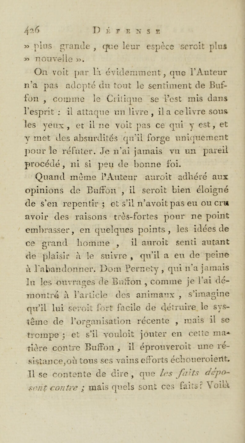 » plus grande , cpe leur espèce serclt plus neuve lie On voit [>ar là évidemment, que l’Auteur n’a pas adepte du tout le seniiment de Eiif- fon , counne le Ciillque ~se l’est mis dans l’esprit ; il attaque un livre , il a ce livre sous les yeux, et il ne voit pas ce qui y est, et T met des absurdités qu’il forge unifjuement })Our le réfuter. Je n’ai jamais vu un pareil procédé, ni si peu de bonne foi. Quand meme l’Auteur aurolt adhéré aux opinions de Bufton , il seroit bien éloigné de s’en repentir ; et s’il n’avoitpas eu ou cru avoir des raisons très-fortes pour ne point ' embrasser, en quelques points , les idées de ce grand liomme , il aiiroit senti autant de plaisir à le suivre , qu’il a eu de peine à l'abandonner. Dorn Pernety , qui ii’a jamais lu les ouvra2;es de Buiton , comme je l’ai de- *Tj '' montré à rarllcle des animaux , s’imagine qu’il lui seroit fort facile de détruire le sys- tème de l’organisation récente , mais il se trempe y et s’il voiiloit jouter en cette ma-* îlère contre BufFon , il éprouverolt une ré- sistance,oii tous ses vains efforts éeboueroierit. 11 se contente de dire , que 1rs faHs dépa-- sent contn? ; mais quels sont ces faits r Voici