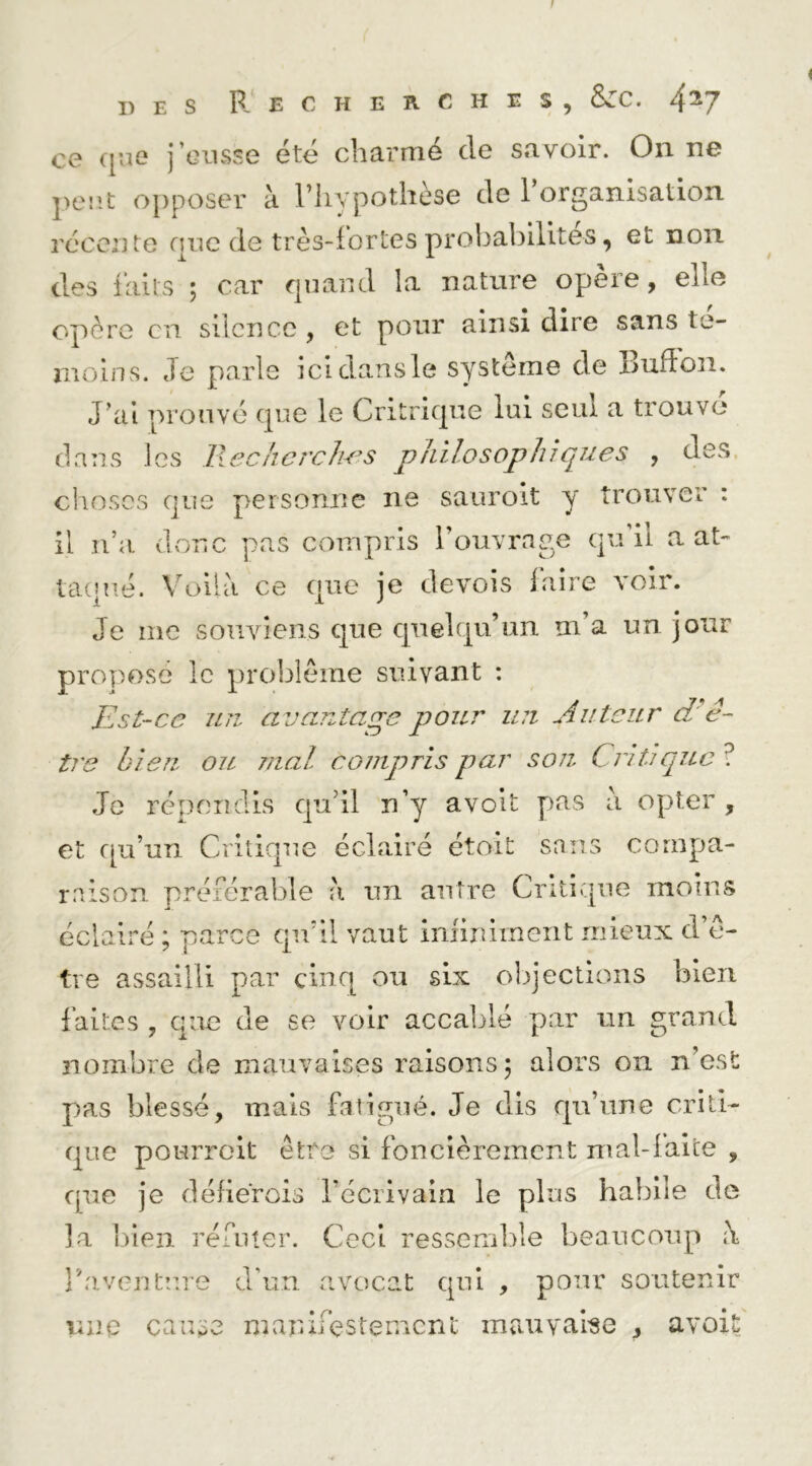 S PJ E C H E B. C H E S , &ZC. 4^7 ce que j’eusse été charmé de savoir. On ne peut opposer à l’hypothèse de l’organisation récente que de très-iortes probabilités, et non des faits ; car quand la nature opère, elle opère en silence , et pour ainsi dire sans té- moins. Je parle icldansle système de Buflon. J’ai prouvé que le Critrique lui seul a trouve dans les lleckcrcJws philosophiques , des. choses que personne ne sauroit y trouver : il n’a donc pas compris l’ouvrage qu il a at- tacpié. Voilà ce que je devois faire voir. Je me souviens que quelqu’un m’a un jour proposé le problème suivant : Est-ce un avantage pour U7i Auteur dA- tre bien, oïl mal compris par son Critique ? Je ré[)ciîdis qu’il n’y avolt p>as à opter , et f[u’un Critique éclairé étoit sans compa- raison. préférable à un antre Critique moins éclairé ; parce qu’il vaut imirument mieux d’è- tve assailli par cinq ou six ol^jections bien faites , que de se voir accablé par un grand nombre de mauvaises raisons 5 alors on n’est pas blessé, mais fatigué. Je dis qu’une criti- que pourreit être si foncièrement mal-laice , que je déherois l’écrivain le plus habile de la lïieii réfuter. Ceci ressemble beaucoup à î’av(?nture d’un avocat qui , pour soutenir une cause manifestement mauvaise , avoit