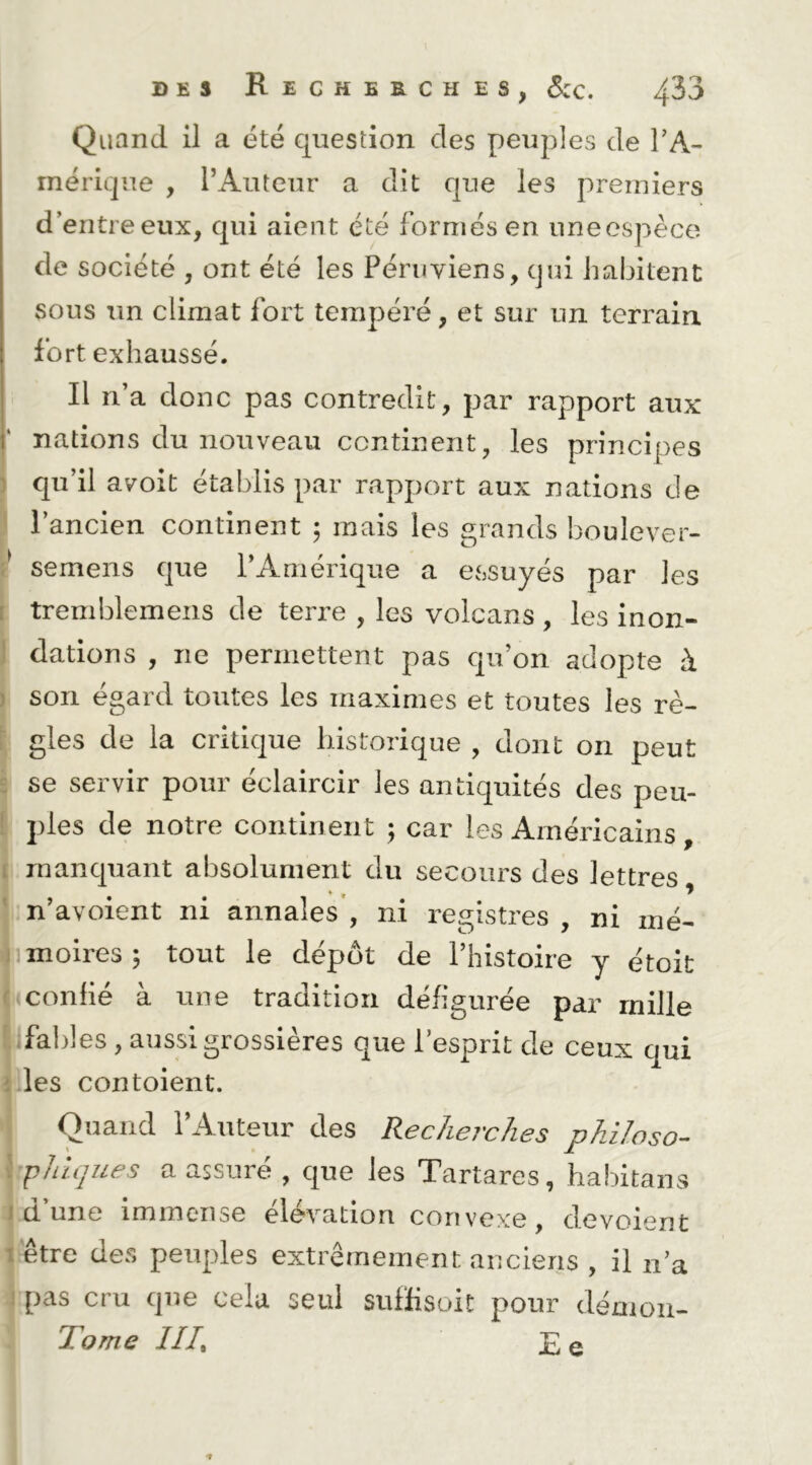 Quand il a été question des peiiples de TA- rnérique , rAutcur a dit que les premiers d’entre eux, qui aient été formés en uneespèce de société , ont été les Péruviens, qui habitent sous un climat fort tempéré, et sur un terrain fort exhaussé. Il n’a donc pas contredit, par rapport aux nations du nouveau continent, les principes ) qu’il avoit établis par rapport aux nations de ' l’ancien continent ; mais les grands boulever- semens que l’Amérique a essuyés par les t tremblemens de terre , les volcans , les inon- ] dations , ne permettent pas qu’on adopte à ) son égard toutes les maximes et toutes les rè- f gles de la critique historique , dont on peut s se servir pour éclaircir les antiquités des peu- l pies de notre continent ; car les Américains, [ manquant absolument du secours des lettres * » ^ ' n’avoient ni annales , ni registres , ni mé- jiimoires; tout le dépôt de l’histoire y étoit (»confié à une tradition défigurée par mille [.;fal}]es, aussi grossières que l’esprit de ceux qui î les contoient. Quand l’Auteur des Recherches philoso- \ PJiujues a assuré , que les Tartares, habitaiis J cl une immense élévation convexe, dévoient 1 être des peuples extrêmement anciens , il n’a ) pas cru que cela seul suflisoit pour démon- Tome IIR £ q
