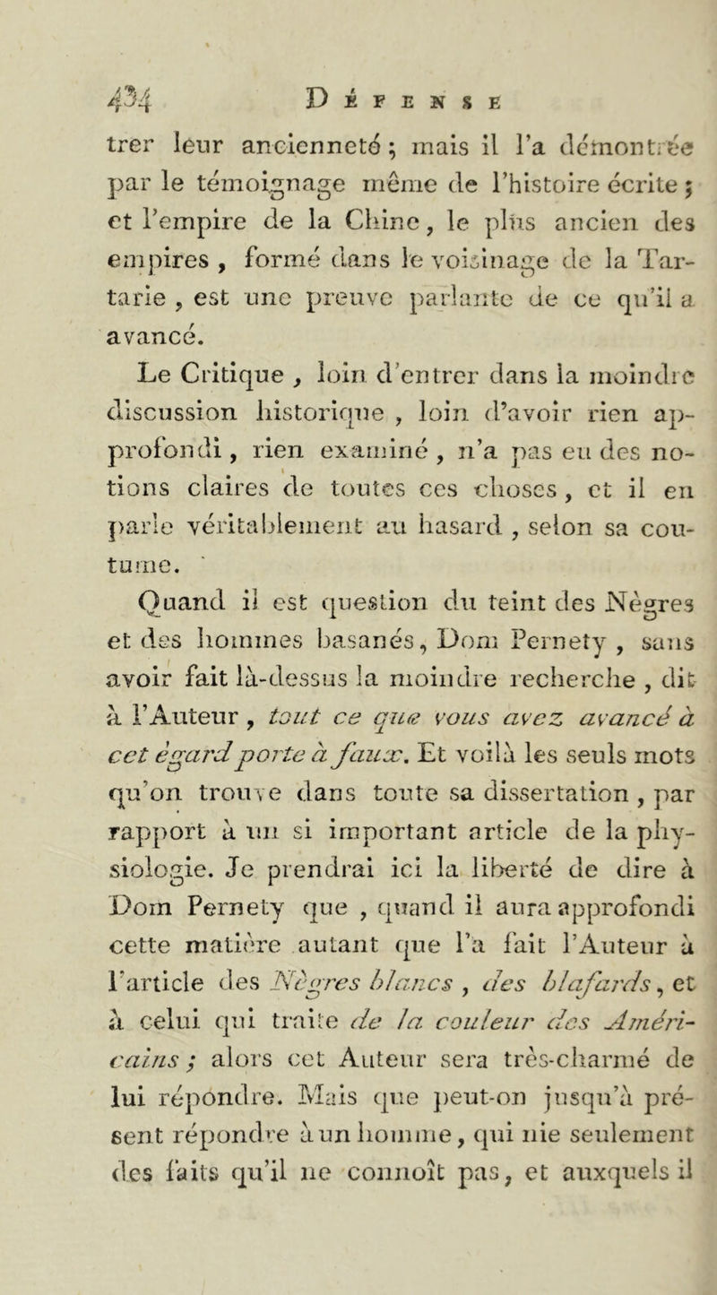 trer leur ancienneté ; mais il l’a clctnontiée par le témoignage meme de Thistoire écrite ; et l’empire de la Chine, le plus ancien des empires , formé dans le voisinage de la Tar- tarie , est nnc preuve parlante de ce qu’ii a. avancé. Le Critique ^ loin d’entrer dans la moindre discussion historique , loin d’avoir rien ap- profondi, rien examiné, n’a pas eu des no- I tions claires de toutes ces choses , et il en parle véritablement au hasard , selon sa cou- tume. Quand il est question du teint des Nègres et des hommes basanés, Dom Pernety , sans avoir fait là-dessus la moindre recherche , dit à l’Auteur , tout ce qiLe vous avez avancé à cet égard porte à fauæ. Et voilà les seuls mots qu’on trouve dans toute sa dissertation , par rapport à un si important article de la phy- siologie. Je prendrai ici la liberté de dire à Dom Pernety que , quand il aura approfondi cette matière autant que l’a fait l’Auteur à l’article des Nègres blancs , des blafards, et à celui qui traite de la. couleur des AméîN caiTLS ; alors cet Auteur sera très-charme de lui répondre. Mais que j)eut-on jusqu’à pré- sent répondre à un homme, qui nie seulement des laits qu’il ne connoît pas, et auxquels il