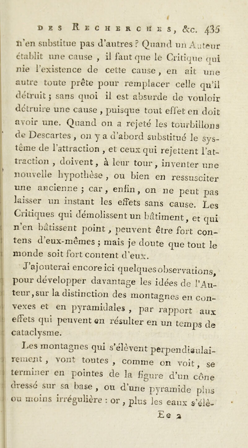 tl’en substitue pas d’autres ? Quand un Aiiteur ctaldit une cause , il Faut que le Critique (mi nie l’existence de cette cause, en ait une autre toute prête pour remplacer celle qu’il détruit 5 sans quoi il est absurde de vouloir détruire une cause , puisque tout eflét en doit avoir une. Quand on a rejeté les tourbillons de Descartes , on y a d’abord substitué le sys- tème de l’attraction , et ceux qui rejettent l’at- traction , doivent, à leur tour, inventer une nouvelle bypotliese , ou bien en ressusciter ■ une ancienne; car, enfin, on ne peut pas , laisser nn instant les elTets sans cause. Les \ Critiques qui démolissent un batiment, et qui i n en bâtissent point, peuvent être fort con- 1 tens d’eux-mêmes ; mais je doute que tout le 1 monde soit fort content d’eux. ' J’ajouterai encore ici quelques observations, ^ pour développer davantage les idées de l’Au- i teur,sur la distinction des montagnes en con- i vexes et en pyramidales , par rapport aux i effets qui peuvent en résulter en un temps de î cataclysme. Les montagnes qui s’élèvent perpencltsuki- 1 renient, vont toutes , comme on voit, se I teiminer en pointes de la figure d’un cône : dresse sur sa base , ou d’une pyramide plus eu moins irrégulière : or, plus les eaux s’élè- Le a 1