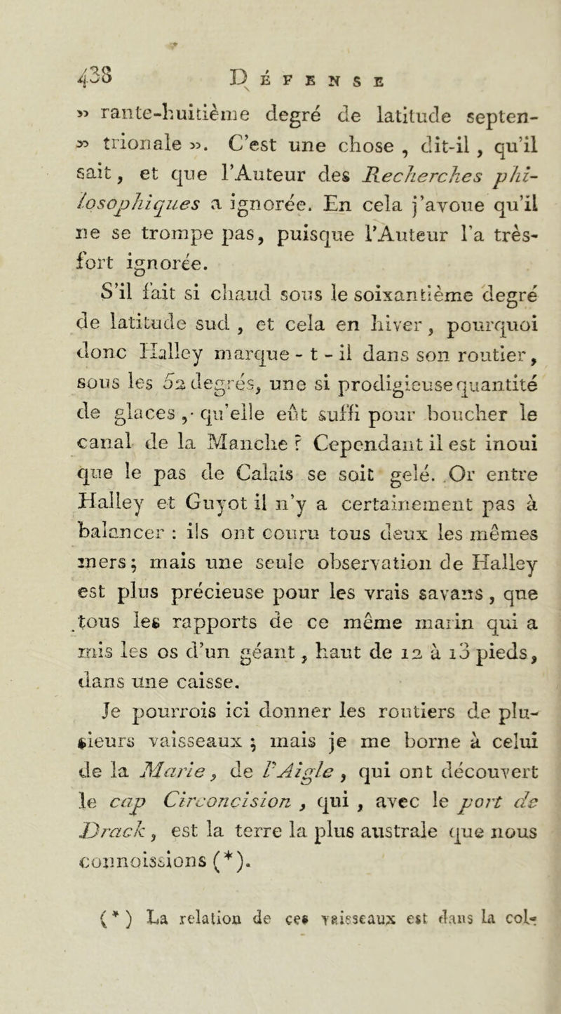 » rante-huitième degré de latitude septen- triouale >5. C’est une chose , dît-il , qu’il sait, et que l’Auteur des Hecherchcs phi- losopliiques a ignorée. En cela j’avoue qu’il ne se trompe pas, puisque l’Auteur Ta très- fort ignorée. S’il fait si chaud sous le soixantième degré de latitude sud , et cela en hiver, pourquoi donc ïEilley marque - t - il dans son routier, sous les 02 degrés, une si prodigieuse quantité de glaces ,• qu’elle eut suffi pour boucher le canal de la Manche r Cependant il est inoui que le pas de Calais se soit gelé. .Or entre Halley et Guyot il n’y a certaiiieinent pas à balancer : ils ont couru tous deux les mêmes mers; mais une seule observation de Halley est plus précieuse pour les vrais savans, que tous les rapports de ce même marin qui a rnis les os d’un géant, haut de 12 à i3 pieds, dans une caisse. Je pouiTois ici donner les routiers de pîu- <»ieurs vaisseaux ; mais je me borne à celui de la Marie ^ de VAigle ^ qui ont découvert le cap Circoncision , qui , avec le port de Drack , est la terre la plus australe que nous connoissions (’*'). ( ^ ) La relation de ce§ ygieseaux e«t dans la col-