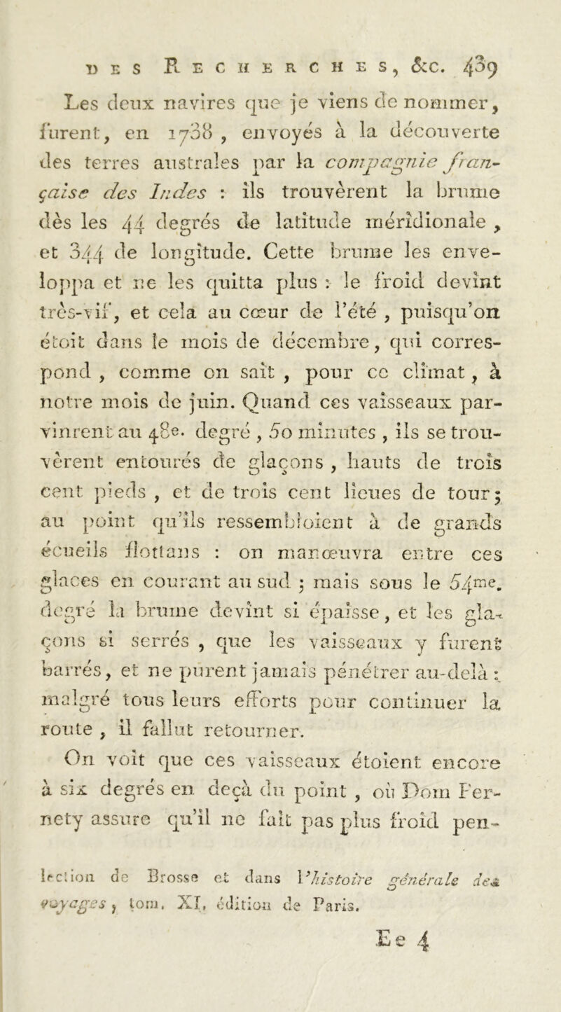 Les deux navires que je viens de nommer, furent, en 1708 , envoyés à la decouverte des terres australes par la compagnie fran^ çaise des Indes : ils trouvèrent la brume dès les 44 degrés de latitude iiiérîdionaie , et 344 de longitude. Cette brume les enve- loppa et ne les quitta plus : le froid devint très-vil*, et cela au cœur de l’été , puisqu’on étoit dans le mois de décembre, qui corres- pond , comme on sait , pour ce climat, à notre mois de juin. Quand ces vaisseaux par- vinrent au ^8e. degré , 5o minutes , ils se trou- vèrent entourés de glaçons , hauts de trois cent pieds , et de trois cent lieues de tour; au point qu’ils ressembioient à de grands écueils flotîaijs : on maricraivra entre ces glaces en courant au sud. 3 mais sous le degré la brume devint si é[)aisse, et les cia- çons si serrés , que les vaisseaux y fiirenè barrés, et ne purent jamais pénétrer au-delà malgré tous leurs efforts pour coiilinuer la route , il fallut retourner. On voit que ces vaisseaux étoient encore à six degrés en deçà du point , où Pom Fer- nety assure qu’il ne fait pas plus froid pen- ifcîloii de Brosse et dans histoire a^nérale de^ Zj ve>ycges tom. Xî, édition de Paris. Ee .4