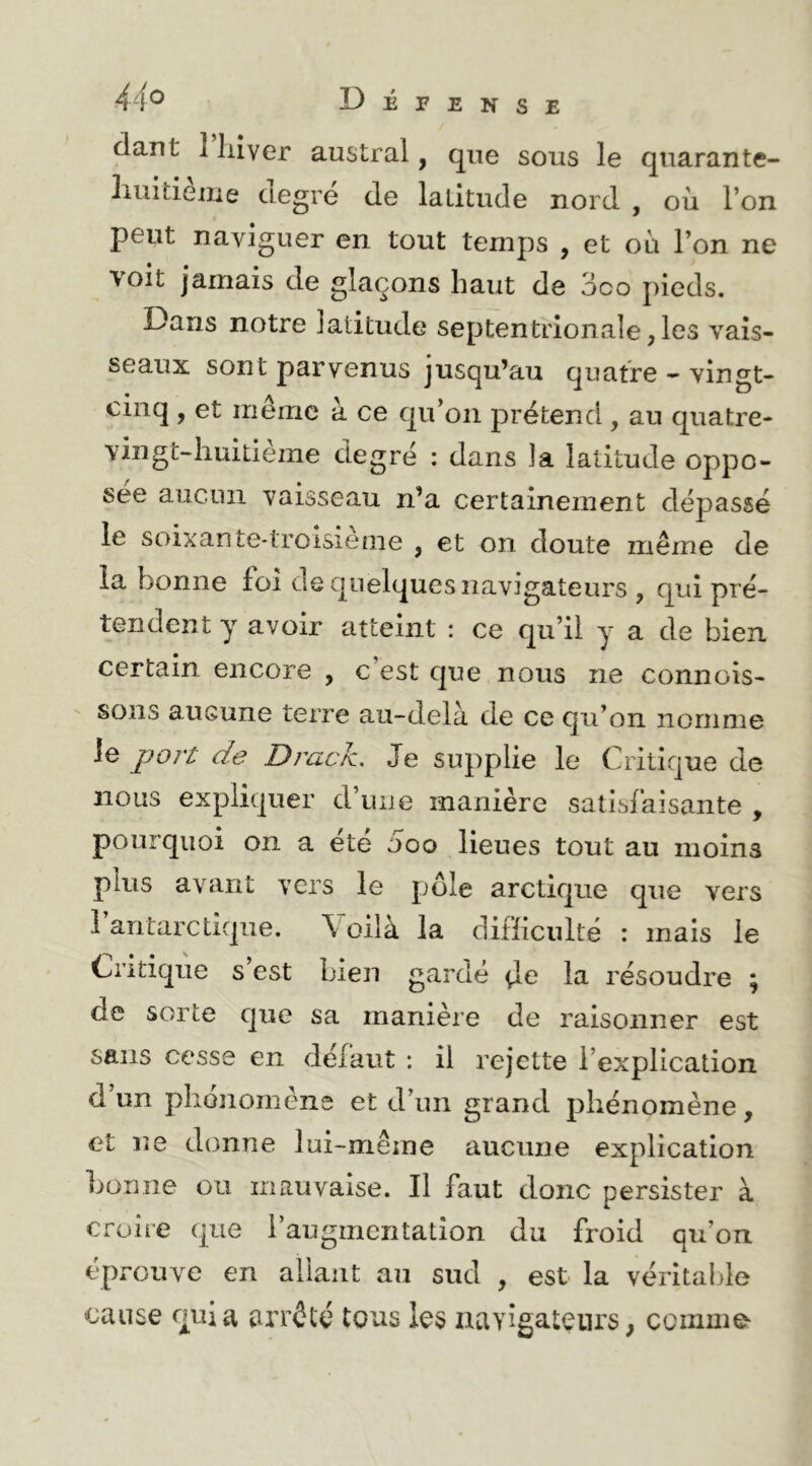dant 1 liiver austral, que sous le quarante- liuitieiiie ciegre de latitude nord , oii l’on peut naviguer en tout temps , et où l’on ne voit jamais de glaçons haut de oco pieds. Dans notre latitude septentrionale,les vais- seaux sont parvenus jusqu’au quatre - vingt- cinq , et même à ce qu’on prétend , au quatre- vingt-huitieme degré : dans la latitude oppo- sée aucun vaisseau n’a certainement dépassé le soixante-troisieme , et on doute même de la bonne foi de quelques navigateurs , qui pré- tendent y avoir atteint : ce qu’il y a de bien certain encore , c est que nous ne connois- sons aucune terre au-delà de ce qu’on nomme le port de DracJz, Je supplie le Critique de nous expliquer d’une manière satisfaisante , pourquoi on a ete ooo lieues tout au moins plus avant vers le pôle arctique que vers 1 antarctique. \ oilà la difficulté : mais le Critique s’est bien gardé de la résoudre ; de sorte que sa manière de raisonner est sans cesse en défaut : il rejette l’explication d’un plionomène et d’un grand phénomène, et ne donne lui-même aucune explication bonne ou mauvaise. Il faut donc persister à croire que l’augmentation du froid qu’on éprouve en allant an sud , est la véritable cause quia arrêté tous les navigateurs; comme