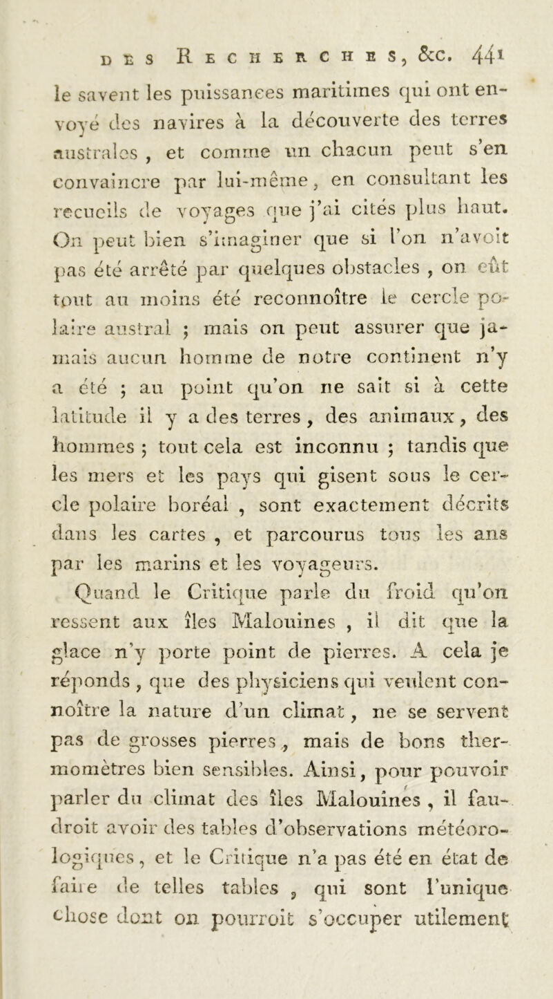 Recherches, 8cc . 44 ^ le savent les pnissanees maritiines qui ont en- voyé des navires à la découverte des terres australes , et comme un chacun peut s’en convaincre par lin-même, en consultant les recueils de voyages que j’ai cités plus haut. On peut bien s’imaginer que si l’on n avoit pas été arrêté par quelques obstacles , on eût tout an moins été reconnoître le cercle po- laire austral ; mais on peut assurer que ja- mais aucun homme de notre continent n’y a été 5 au point qu’on ne sait si à cette latitude il y a des terres , des animaux, des hommes ; tout cela est inconnu ; tandis que les mers et les pays qui gisent sous le cer- cle polaire boréal , sont exactement décrits dans les cartes , et parcourus tous les ans par les marins et les voyageurs. Quand le Critique parle du froid qu’on ressent aux îles Malouines , il dit que la glace n’y porte point de pierres. A cela je réponds , que des physiciens qui veulent con- noître la nature d’un climat, ne se servent pas de grosses pierres , mais de bons ther- momètres bien sensibles. Ainsi, pour pouvoir parler du climat des îles Malouines , il fau- droit avoir des tables d’observations météoro- logifpics, et le Critique n’a pas été en état de faiie de telles tables , qui sont Tunique chose dont on poiirroit s’occuper utilement