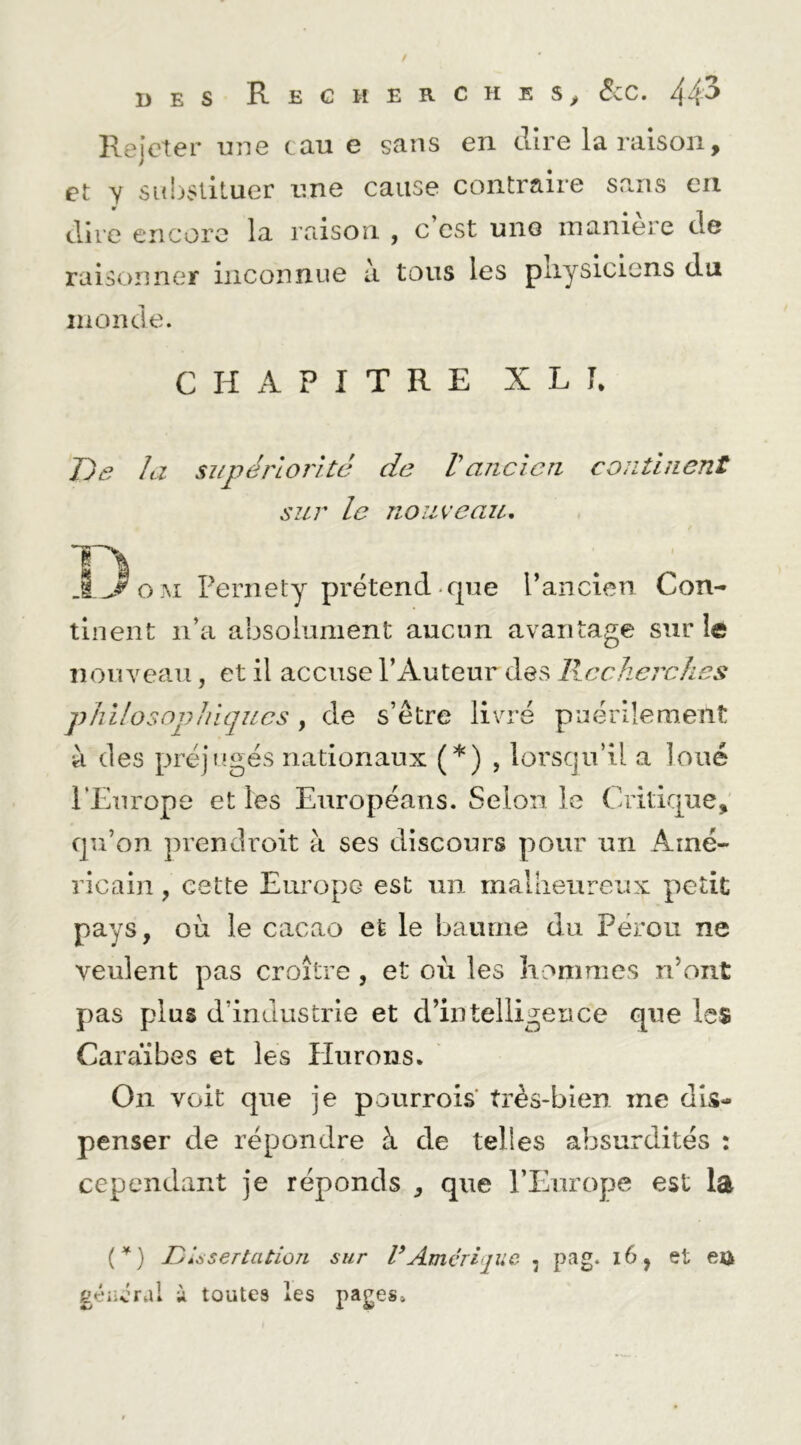 Rejeter uHe tau e sans en dire la raison, et y snljstilucr une cause contraire sans en dire encore la raison , c est une maniéré de raisonner inconnue a tous les pliysiciens du inonde. CHAPITRE X L L De la supériorité de Vancien continent sur le nouveau, o M Fernety prétend-que l’ancien Con- tinent n’a absolument aucun avantage sur le nouveau, et il accuse l’Auteur des llceherches philosophiques, de s’être livré puérilement à des préjugés nationaux (*) , lorsqu’il a loué l’Europe et les Européans. Selon le Critique, qu’on prendroit à ses discours pour un Amé- ricain , cette Europe est un mallieureux petit pays, ou le cacao et le baume du Pérou ne veulent pas croître , et où les hommes n’ont pas plus d’industrie et d’intelligence que les Caraïbes et les Hurons. On voit que je pourrois très-bien me dis- penser de répondre à de telles absurdités : cependant je réponds , que l’Europe est la C^) DUsertatiûîi sur VAmérique , pag. i6, et ett gt'iicral i toutes les pages»