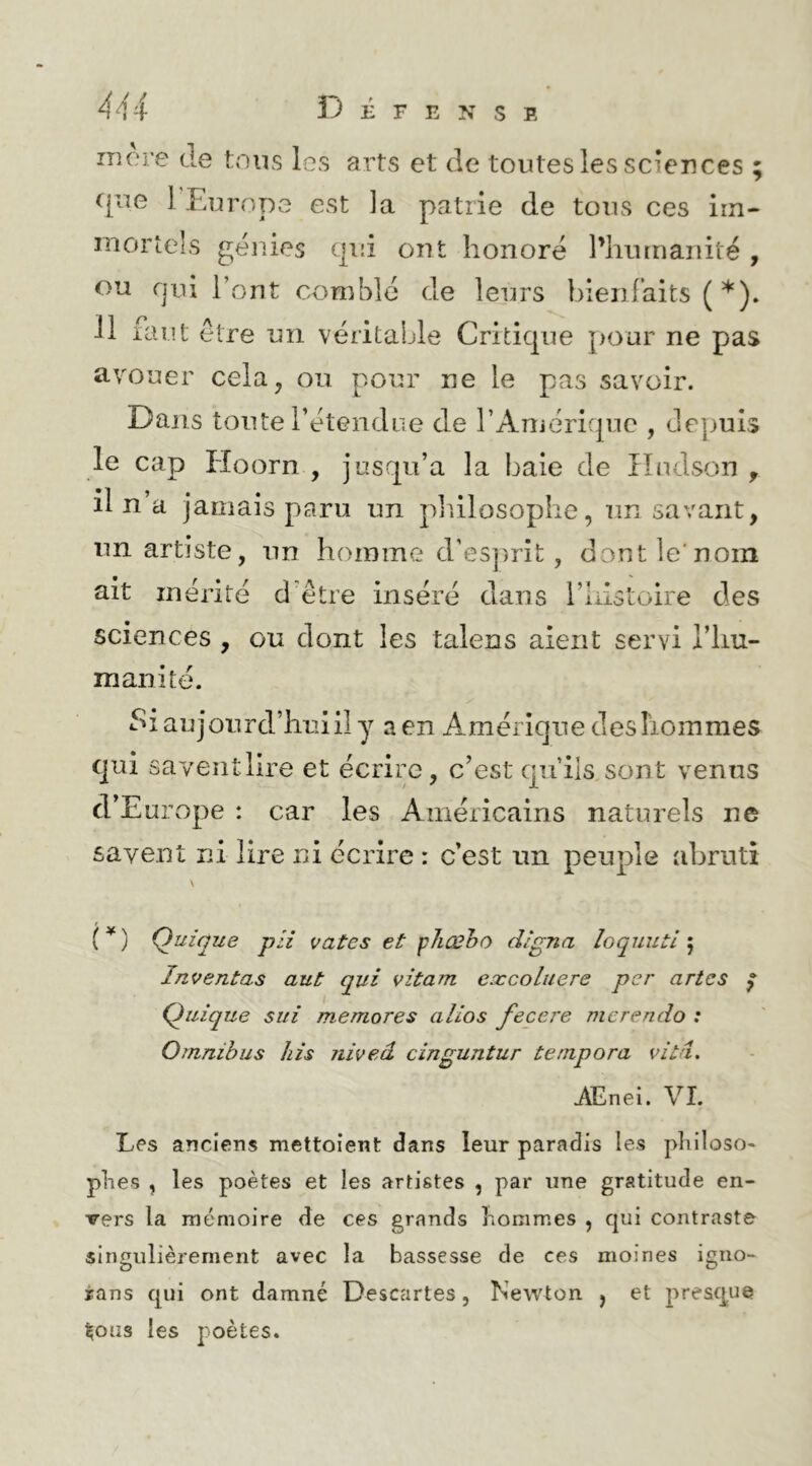 Dépens e incre de tous les arts et de toutes les sciences ^jue 1 Europe est la patrie de tous ces im- mortels génies qui ont honore l’humanité , ou rjui l’ont comblé de leurs hleniaits (*). 11 faut être un véritable Criticjue pour ne pas avouer cela, ou pour ne le pas savoir. Dans tonte rétendue de rArnériquc , depuis le cap lioorn , jusqu’à la baie de Hudson , il n’a jamais paru un ph.ilosophe, un savant, un artiste, nn homme d’es])rit , dontle'noin ait mérité d'être inséré dans i’IiisLoire des sciences , ou dont les talens aient servi l’hu- manité. Si aujourd’hiîiil y a en Amérique des hommes qui sayeiitlire et écrire, c’est qu’ils sont venus d’Europe : car les Américains naturels ne savent ni lire ni écrire : c’est un peuple abruti (^) (Unique pii vates et \sliCBho digna îoquuti ; Intentas aut qui vitam excoluere per a rtc s ^ Quique siii memores alios fecere mcrendo : Omnibus his niveâ cinguntur tempora vitâ, AEnei. VI. Les anciens mettoient dans leur paradis les pliiloso- plies , les poètes et les artistes , par une gratitude en- vers la mémoire de ces grands liorames , qui contraste singulièrement avec la bassesse de ces moines igno- ians qui ont damné Descartes, Newton , et presque ^oiîs les poètes.