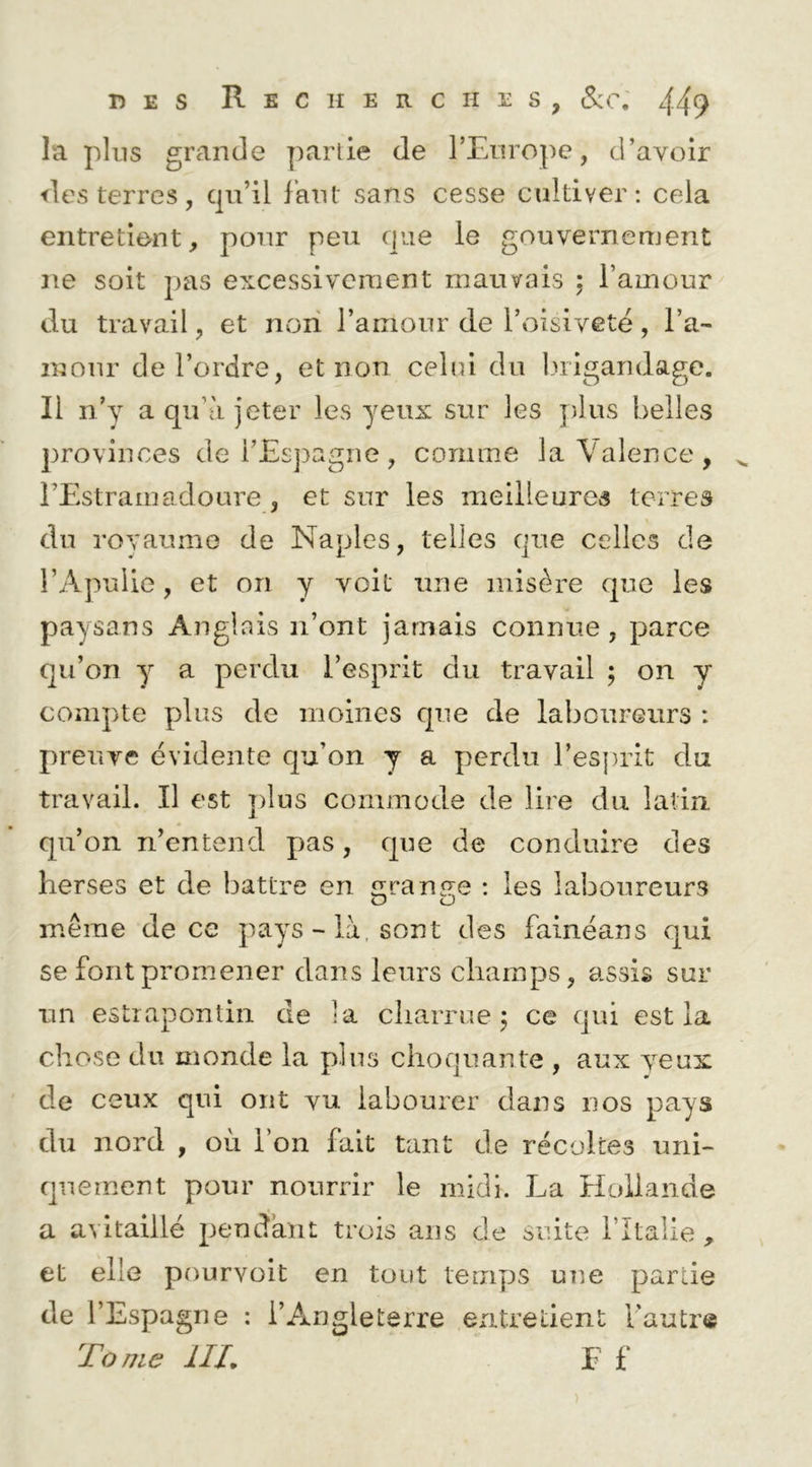 la plus grande partie de FEnrope, d’avoir ■des terres, cpi’il Iknt sans cesse cultiver: cela entretient, pour peu que le gouvernement ne soit pas excessivement mauvais ; l’amour du travail, et non l’amour de l’oisiveté, l’a- mour de l’ordre, et non celui du ludgandage. Il n’y a qu’à jeter les yeux sur les plus belles provinces de i’Esj^agne, comme la Valence, rEstramadoure , et sur les meilleures terres du rovaume de Naples, telles que celles de i’Apuiie, et on y voit une misère que les paysans Anglais n’ont jamais connue, parce qu’on y a perdu l’esprit du travail ; on y compte plus de moines que de laboureurs : preuve évidente qu’on y a perdu l’es])rit du travail. Il est j)lus commode de lire du latin, qu’on n’entend pas, que de conduire des herses et de battre en £irana;e : les laboureurs même de ce pays-là, sont des fainéans qui se font promener dans leurs champs, assis sur un estrapontin de la charrue j ce qui est la chose du monde la pins choquante , aux yeux de ceux qui ont vu labourer dans nos pays du nord , où l’on fait tant de récoltes uni- quement pour nourrir le midi. La Hollande a avitaillé pendant trois ans de suite l’Italie , et elle pourvoit en tout temps une partie de l’Espagne : l’Angleterre entretient l’autre Tonie HT E f