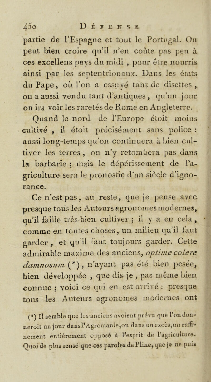 partie de TEspagne et tout le Portugal. Oii peut bien croire qu’il n’en coûte pas j)eu à CCS excellens pays du midi , pour elre nourris ainsi par les septentrionaux. Dans les états du Pape, où l’on a essuyé tant de disettes , on a aussi vendu tant d’antiques , qu’un jour on ira voir les raretés de Rome en Angleterre. Quand le nord de l’Europe étoit moins cultivé , il étoit précisément sans police : aussi long-temps qu’on continuera à bien cul- tiver les terres , on n’y retombera pas dans la barbarie ; mais le dépérissement de l’a- griculture sera le pronostic d’un siècle d’igno- rance. Ce n’est pas, au reste, que je pense avec presque tous le 3 Auteurs agronomes modernes, qu’il faille très-bien cultiver ; il y a en cela , comme en toutes ciioses, un milieu qu’il faut I garder, et qu’il faut toujours garder. Cette admirable maxime des anciens, optlme coLere damnosum n’ayant pas été bien pesée, bien développée , que dis-je , pas même bien connue 5 voici ce qui en est arrivé : presque tous les Auteurs agronomes modernes ont (’*) Il semble que les-ancieiis avoient prévu que Tondon- neroit un jour dansl’AgroinaniejOU dans un excès,mi raffi- nement entièrement opposé à l’esprit de l’agriculture. Quoi de plus sensé que ces paroles de Pline, que je ne puis