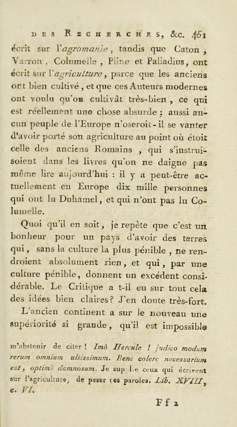^crit sur Vagromanie, tandis que Caton , Varron ^ ColiimeUe , Pline et Paliadius, ont écrit sur \agriculture, parce que les anciens ont bien cultivé , et que ces Auteurs modernes ont voulu qu’on cultivât très-bien , ce qui est réellement une chose absurde \ aussi au- cun peuple de l’Europe u’oseroit-il se vanter d’avoir porté son agriculture au point où étoic celle des anciens Romains , qui s’instrui- soient dans les livres qu’on ne daigne pas meme lire aujourd’hui : il y a peut-être ac- tuellement en Europe dix mille personnes qui ont lu Duhamel, et qui n’ont pas lu Co- lumelle. Quoi qu’il en soit, Je repète que c’est un bonheur pour un pays d’avoir des terres qui, sans la culture la plus pénible , ne ren- droient absolument rien, et qui, par une culture pénible, donnent un excédent consi- dérable. Le Critique a t-il eu sur tout cela des idées bien claires ? J’en doute très-fort. L’ancien continent a sur le nouveau une supériorité si grande, qu’il est impossible m’abstenir de citer 1 Imà Hercule ! judlco modum reriim oiujiluui ultissinnnn* Tleno. colère Tiecessczriufn est y optime damnosum. Je sup l.e ceux qui écrivent sur l’agriculture^ de peser ces paroles. Lib. XVUIy c. VL