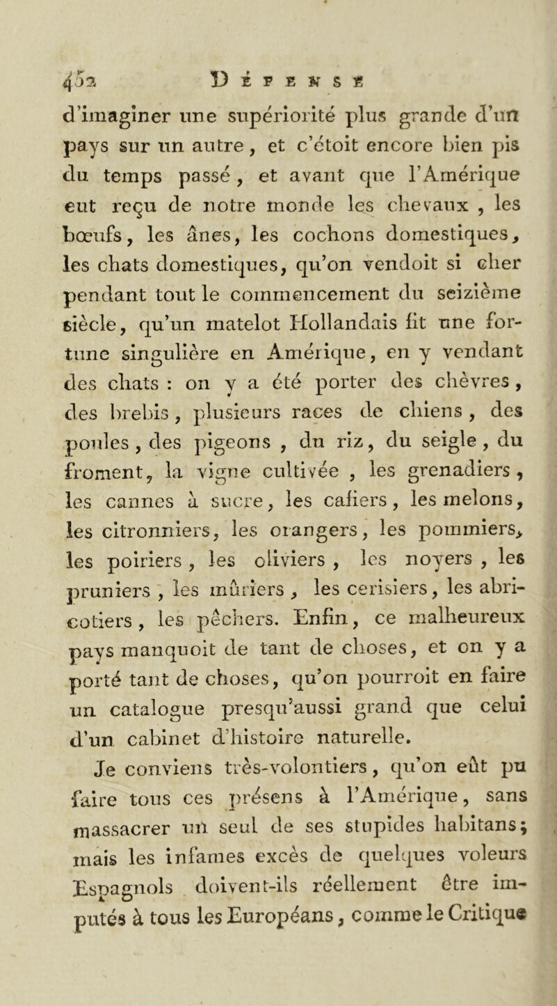 d’imagîner une supériorité plus grande d’un pays sur un autre, et c’étoit encore bien pis du temps passé , et avant que l’Amérique eut reçu de notre monde les chevaux , les bœufs, les ânes, les cochons domestiques, les chats domestiques, qu’on vendoit si cher pendant tout le commencement du seizième BÎècle, qu’un matelot Hollandais ht une for- tune singulière en Amérique, en y vendant des chats : on y a été porter des chèvres, des brebis , plusieurs races de chiens , des poules, des pigeons , du riz, du seigle, du froment, la vigne cultivée , les grenadiers, les cannes à sucre, les cahers, les melons, les citronniers, les orangers, les pommiers, les poiriers , les oliviers , les noyers , les pruniers ', les mûriers , les cerisiers, les abri- cotiers , les pêchers. Enfin, ce malheureux pays manquoit de tant de choses, et on y a porté tant de choses, qu’on pourroit en faire un catalogue presqu’aussi grand que celui d’un cabinet d’histoire naturelle. Je conviens très-volontiers, qu’on eût pu faire tous ces présens à l’Amérique, sans massacrer un seul de ses stupides hahitans; mais les infâmes excès de quelques voleurs Espagnols doivent-ils réellement être im- putés à tous les Européans, comme le Critique