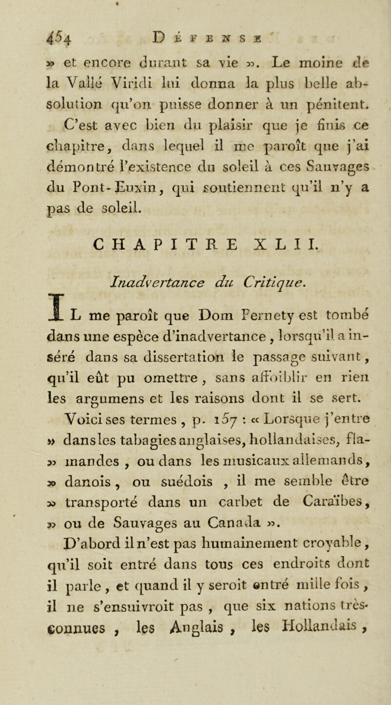 4^4 Défense y> et encore durant sa vie 35. Le moine de la Valîé Viridi lui donna la plus Ijelle aV)- solution qu’on puisse donner à un pénitent. C’est avec bien du plaisir que je finis ce chapitre, dans lequel il me paroît que j’ai démontré l’existence du soleil à ces Sauvages du Pont'Euxin, qui soutiennent qu’il n’y a pas de soleil. CHAPITRE XLIL Inadvertance du Critique. I L me paroît que Dom Pernety est tombé dans une espèce d’inadvertance , lorsqu’il a in- séré dans sa dissertation le passage suivant, qu’il eût pu omettre , sans affoiblir en rien les argumens et les raisons dont il se sert. Voici ses termes , p. 157 : cc Lorsque j’entre » dansles tabagies anglaises, hollandaises, fla- mandes, ou dans les musicaux allemands, » danois , ou suédois , il me semble être transporté dans un carbet de Caraïbes, 35 ou de Sauvages au Canada 55. D’abord il n’est pas humainement croyable, qu’il soit entré dans tous ces endroits dont il parle , et quand il y seroit entré mille fois , il ne s’ensuivroit pas , que six nations très- connues , les Auglais , les Hollandais,