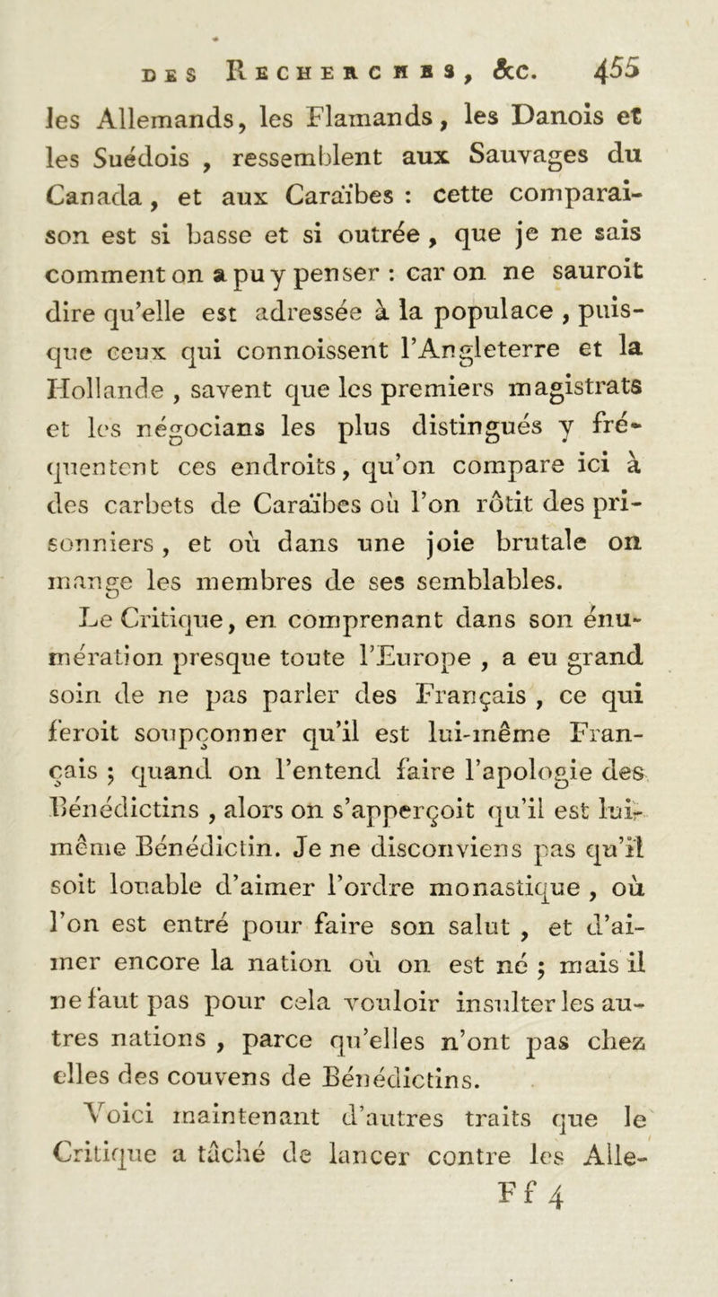 les Allemands, les Flamands, les Danois et les Suédois , ressemblent aux Sauvages du Canada, et aux Caraïbes : cette comparai- son est si basse et si outrée , que je ne sais comment on a pu y penser : car on ne sauroit dire qu^elle est adressée à la populace , puis- que ceux qui connoissent l’Angleterre et la Hollande , savent que les premiers magistrats et les négocians les plus distingués y fré- quentent ces endroits, qu’on compare ici à des carbets de Caraïbes où l’on rôtit des pri- sonniers , et où dans une joie brutale on mange les membres de ses semblables. Le Critique, en comprenant dans son énu- mération presque toute l’Europe , a eu grand soin de ne pas parier des Français , ce qui feroit soupçonner qu’il est lui-même Fran- çais ; quand on l’entend faire l’apologie des llénéclictins , alors on s’apperçoit qu’il est lui- même Bénédictin. Je ne disconviens pas qu’il soit louable d’aimer l’ordre monastique , où l’on est entré pour faire son salut , et d’ai- mer encore la nation où on est né ; mais il ne faut pas pour cela vouloir insulter les an- tres nations , parce qu’elles n’ont pas chez elles des couvens de Voici maintenant Critique a taché de Bénédictins, d’autres traits que le lancer contre les Alle-
