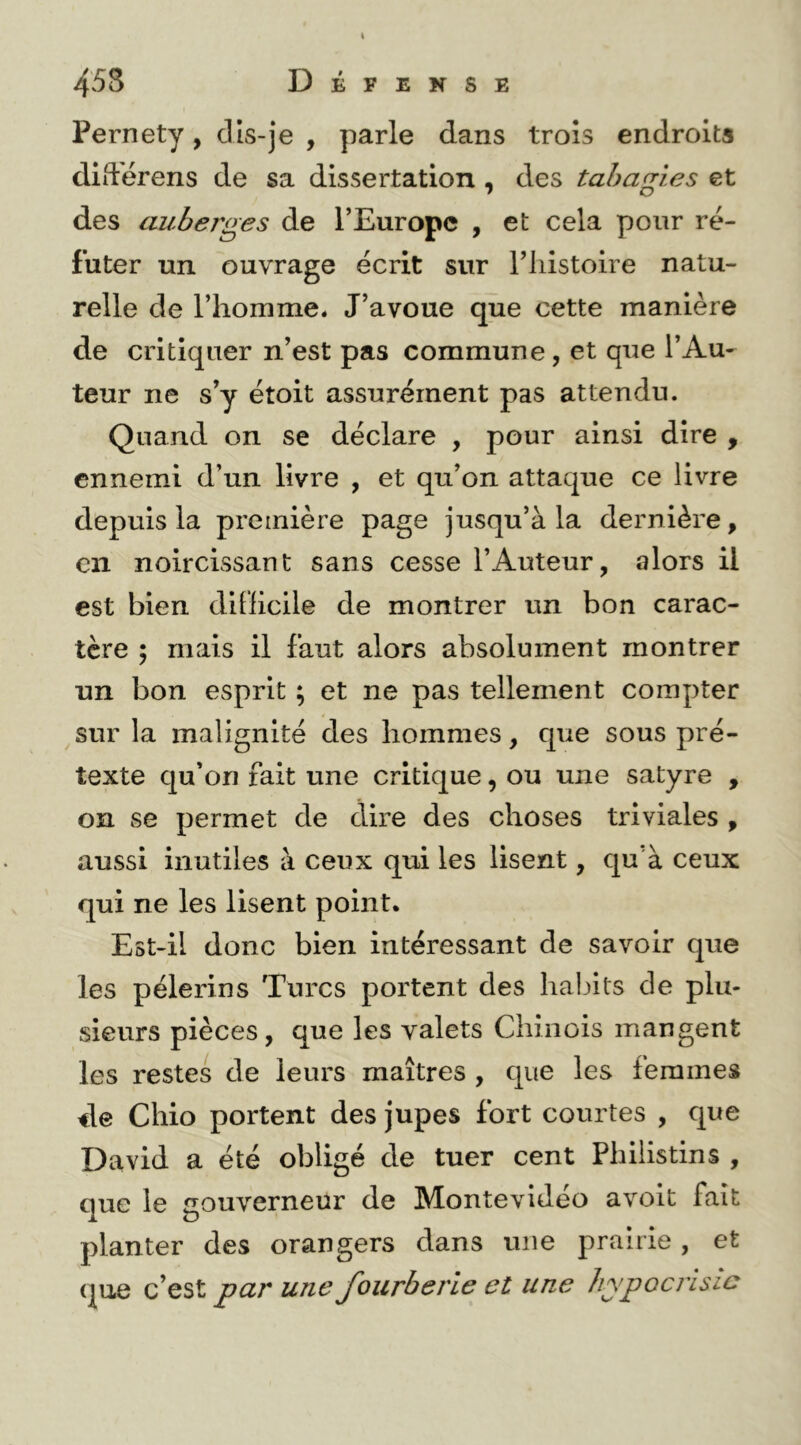 \ 458 Défense Pernety, cils-je , parle dans trois endroits didérens de sa dissertation , des tabagies et des auberges de TEuropc , et cela pour ré- futer un ouvrage écrit sur Tliistoire natu- relle de l’homme. J’avoue que cette manière de critiquer n’est pas commune, et que l’Au- teur ne s’y étoit assurément pas attendu. Quand on se déclare , pour ainsi dire , ennemi d’un livre , et qu’on attaque ce livre depuis la première page jusqu’à la dernière, en noircissant sans cesse l’Auteur, alors il est bien difficile de montrer un bon carac- tère ; mais il faut alors absolument montrer un bon esprit ; et ne pas tellement compter sur la malignité des hommes, que sous pré- texte Cju’on fait une critique, ou une satyre , on se permet de dire des choses triviales , aussi inutiles à ceux qui les lisent, qu'à ceux qui ne les lisent point. Est-il donc bien intéressant de savoir que les pèlerins Turcs portent des habits de plu- sieurs pièces, que les valets Chinois mangent les restes de leurs maîtres , que les femmes de Chio portent des jupes fort courtes , que David a été obligé de tuer cent Philistins , que le gouverneur de Montevidéo avoit fait planter des orangers dans une prairie, et que c’est par une fourberie et une hypocrisie