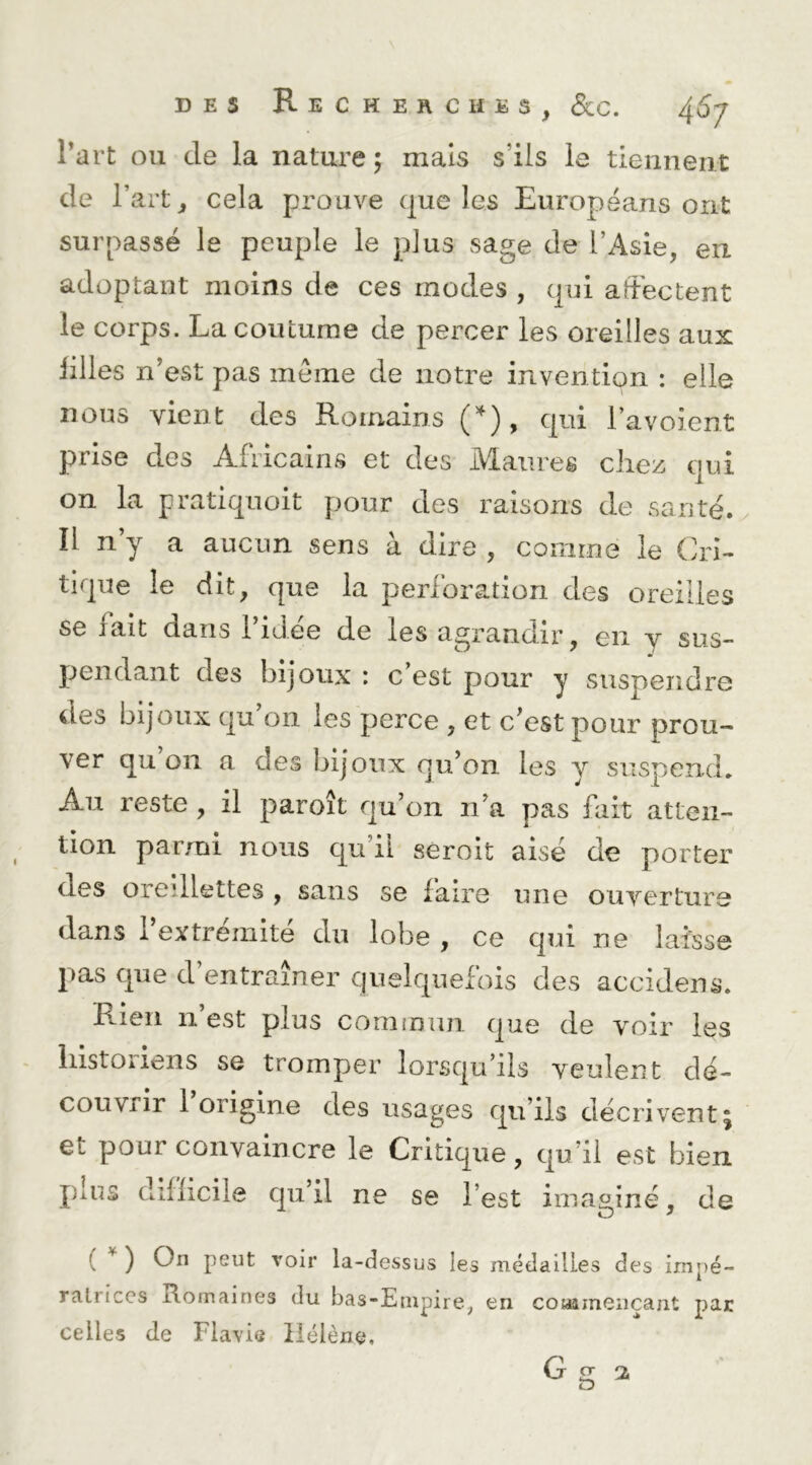 l’art ou de la nature ; mais s’ils le tiennent de l’art, cela prouve que les Européans ont surpassé le peuple le plus sage de l’Asie, en adoptant moins de ces modes , qui affectent le corps. La coutume de percer les oreilles aux filles n’est pas meme de notre invention : elle nous vient des Romains qui l’a voient prise des Africains et des Maures chez qui on la pratiqnoit pour des raisons de santé, îl n y a aucun sens à dire , comme le Cri- tique le dit, que la perforation des oreilles se fait dans 1 idee de les agrandir, en y sus- pendant des bijoux ; c’est pour y suspendre des bijoux qu’on les perce , et c’est pour prou- ver qu on a des bijoux qu’on les y suspend» Au reste , il paroît qu’on n’a pas fait atten- tion parmi nous qu’il séroit aisé de porter des oreillettes , sans se faire une ouverture dans l’extrémité du lobe , ce qui ne laisse pas que d entraîner quelquefois des accidens. Rien n’est plus commun que de voir les liistOiiens se tromper lorsqu’ils veulent dé- couvrir 1 origine des usages qu’ils décrivent5 et pour convaincre le Critique, qu’il est bien pins difficile qu il ne se l’est imaginé, de ( ^ ) On peut voir la-dessus les médailles des impé- ratrices Romaines du bas-Empire, en coMameiiçant par celles de Flavie Hélène, G g 2