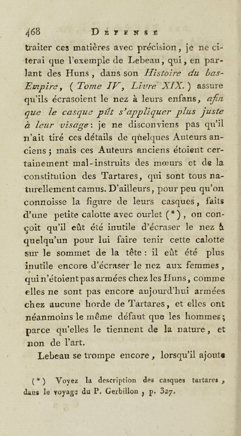 traiter ces matières avec précision, je ne ci- terai que l’exemple de Lebeau, qui, en par- lant des Huns , dans son Histoire du bas- Empire y ( Tome IV^ Li vre XIX. ) assure qu’ils écrasoient le nez à leurs enfans, aji/i que le casque pût s^appliquer plus juste à leur visage', je ne disconviens pas qu’il n’ait tiré ces détails de quelques Auteurs an- ciens ; mais ces Auteurs anciens étoient cer- tainement mal-instruits des mœurs et de la ■constitution des Tartares, qui sont tous na- turellement camus. D’ailleurs, pour peu qu’on connoisse la figure de leurs casques, faits d’une petite calotte avec ourlet ( * ) , on con- çoit qu’il eût été inutile d’écraser le nez à quelqu’un pour lui faire tenir cette calotte sur le sommet de la tête : il eût été plus inutile encore d’écraser le nez aux femmes , • qui n’étoient pas armées chez les Pluns, comme elles ne sont pas encore aujourd’hui armées chez aucune horde de Tartares, et elles ont néanmoins le même défaut que les hommes; parce qu’elles le tiennent de la nature, et non de l’art. Lebeau se trompe encore , lorsqu’il ajoute ( * ) Voyez la description des casques tartares ^ dans le voyags du P. Gerbillon j p. ?>2j.